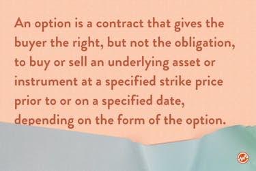 An option is a contract that gives the buyer the right, but not the obligation, to buy or sell an underlying asset or instrument at a specified strike price prior to or on a specified date, depending on the form of the option. 