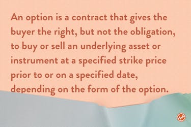 An option is a contract that gives the buyer the right, but not the obligation, to buy or sell an underlying asset or instrument at a specified strike price prior to or on a specified date, depending on the form of the option.