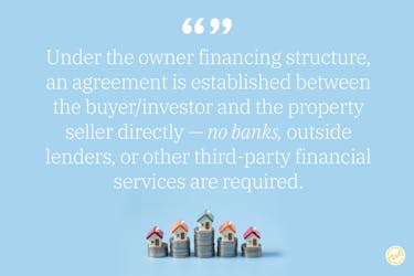 Under the owner financing structure, an agreement is established between the buyer/investor and the property seller directly — no banks, outside lenders, or other third-party financial services are required.