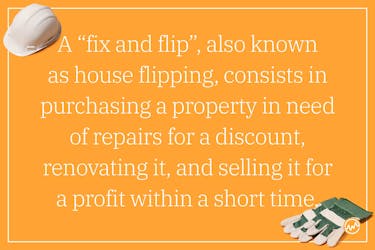 A “fix and flip”, also known as house flipping, consists in purchasing a property in need of repairs for a discount, renovating it, and selling it for a profit within a short time. 