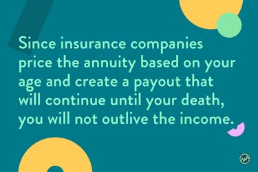 Since insurance companies price the annuity based on your age and create a payout that will continue until your death, you will not outlive the income with a reverse annuity mortgage.