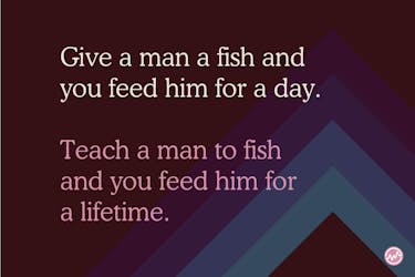 Give a man to fish and you feed him for a day. Teach a man to fish and you feed him for a lifetime