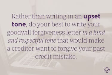 Rather than writing in an upset tone, do your best to write your goodwill forgiveness letter in a kind and respectful tone that would make a creditor want to forgive your past credit mistake.