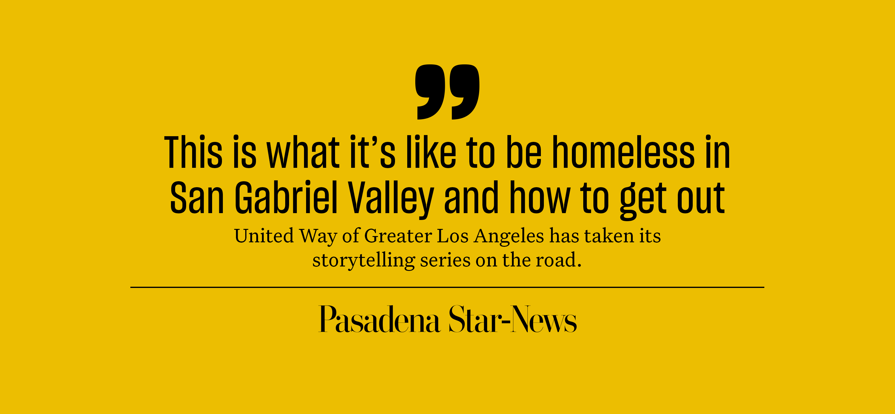 "This is what it's like to be homeless in San Gabriel Valley and how to get out. United Way of Greater Los Angeles has taken its storytelling series on the road." Pasadena Star-News.