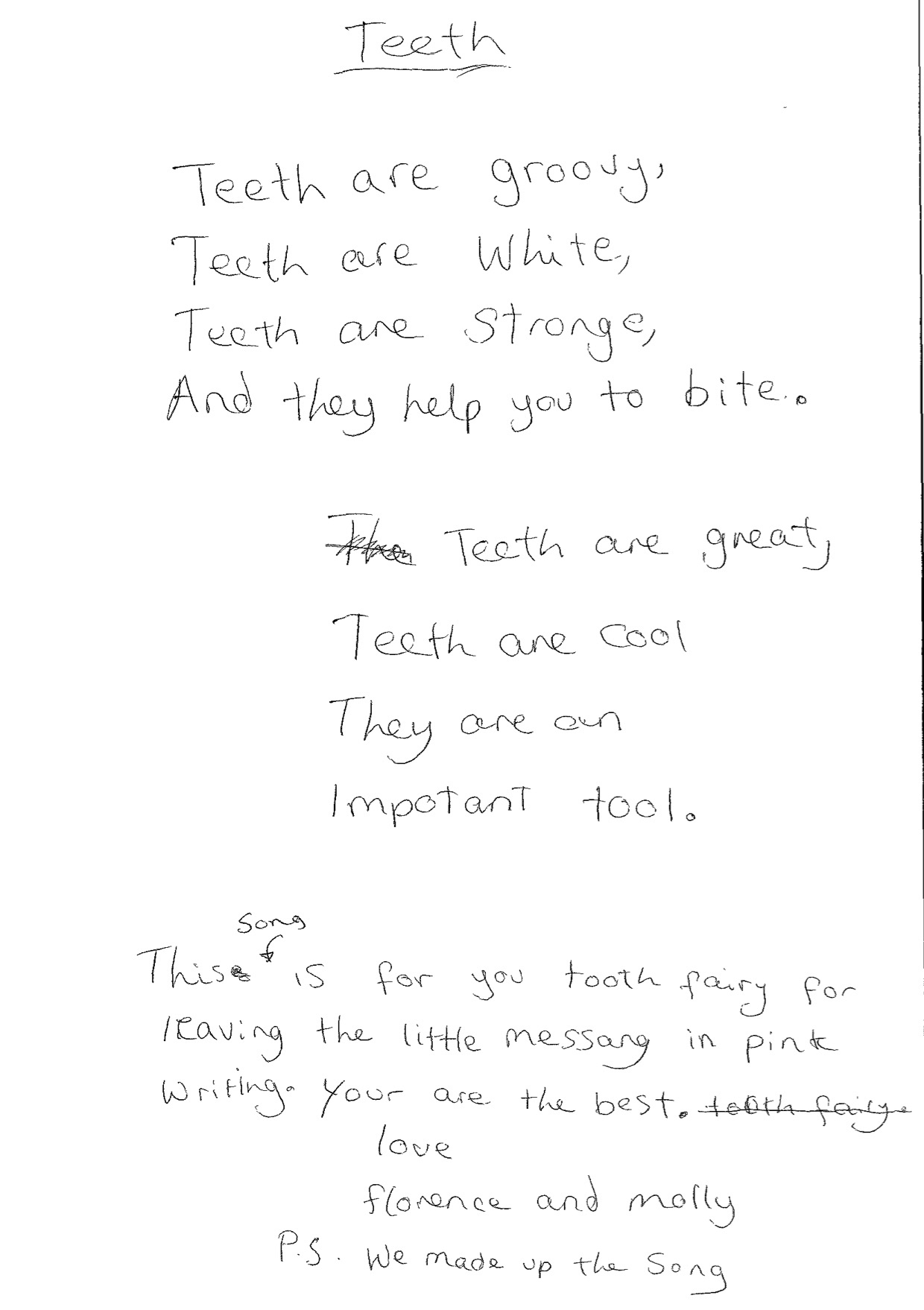 Song. Reads:
Teeth are groovy,
Teeth are white,
Teeth are strong,
And they help you to bite.

Teeth are great,
Teeth are cool,
They are an
important tool.

Message. Reads: This song is for you, Tooth Fairy, for leaving the little message in pink writing. You are the best. Love, Florence and Molly. P.S We made up the song.

Song and message written in pencil on white paper.
