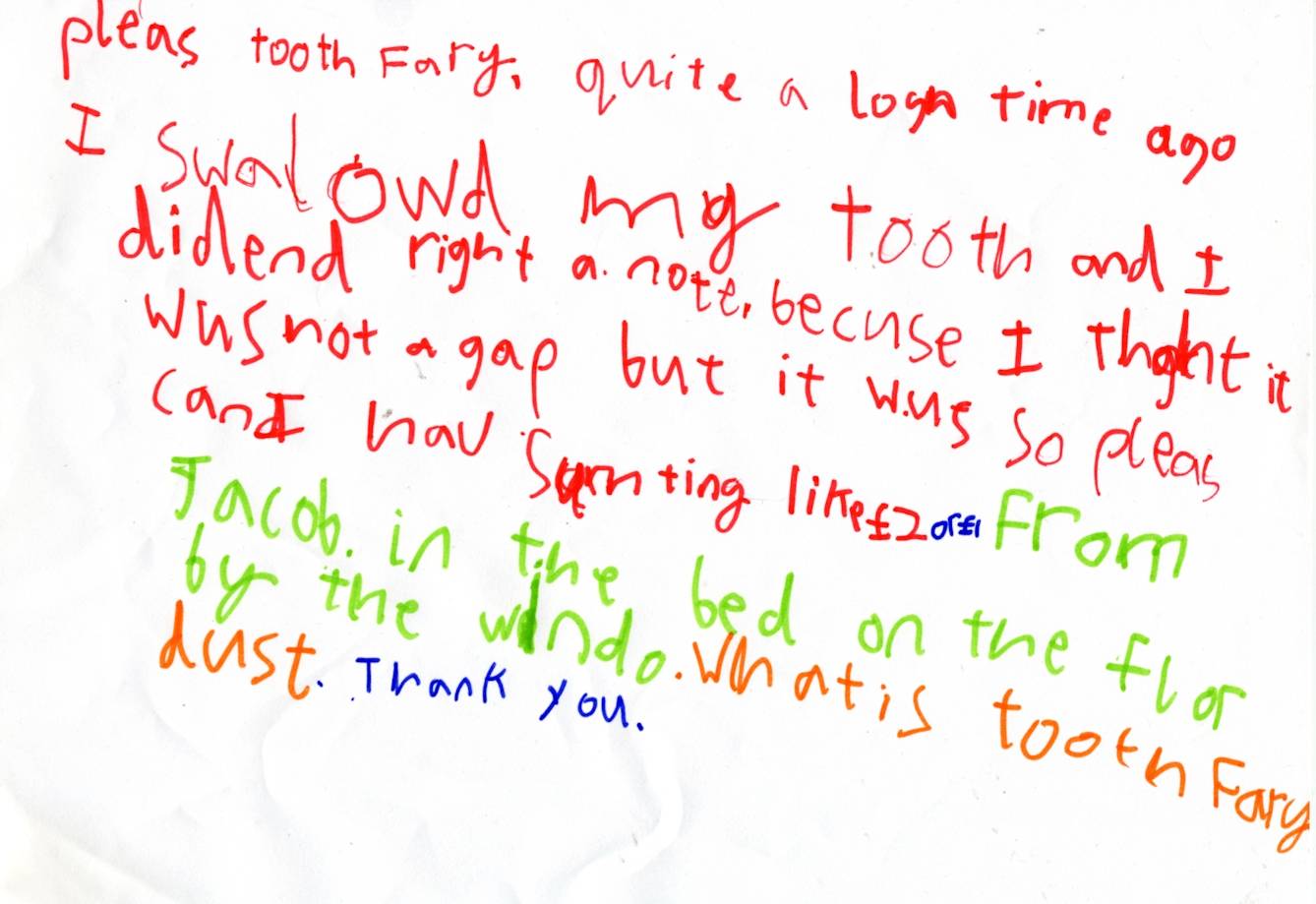 Letter on white paper in various colours of ink felt-tip. Reads: Please Tooth Fairy, quite a long time ago I swallowed my tooth and I didn't write a note, because I thought it was not a gap but it was, so please can I have something like £2 or £1? From Jacob, in the bed on the floor by the window. What is Tooth Fairy dust? Thank you.