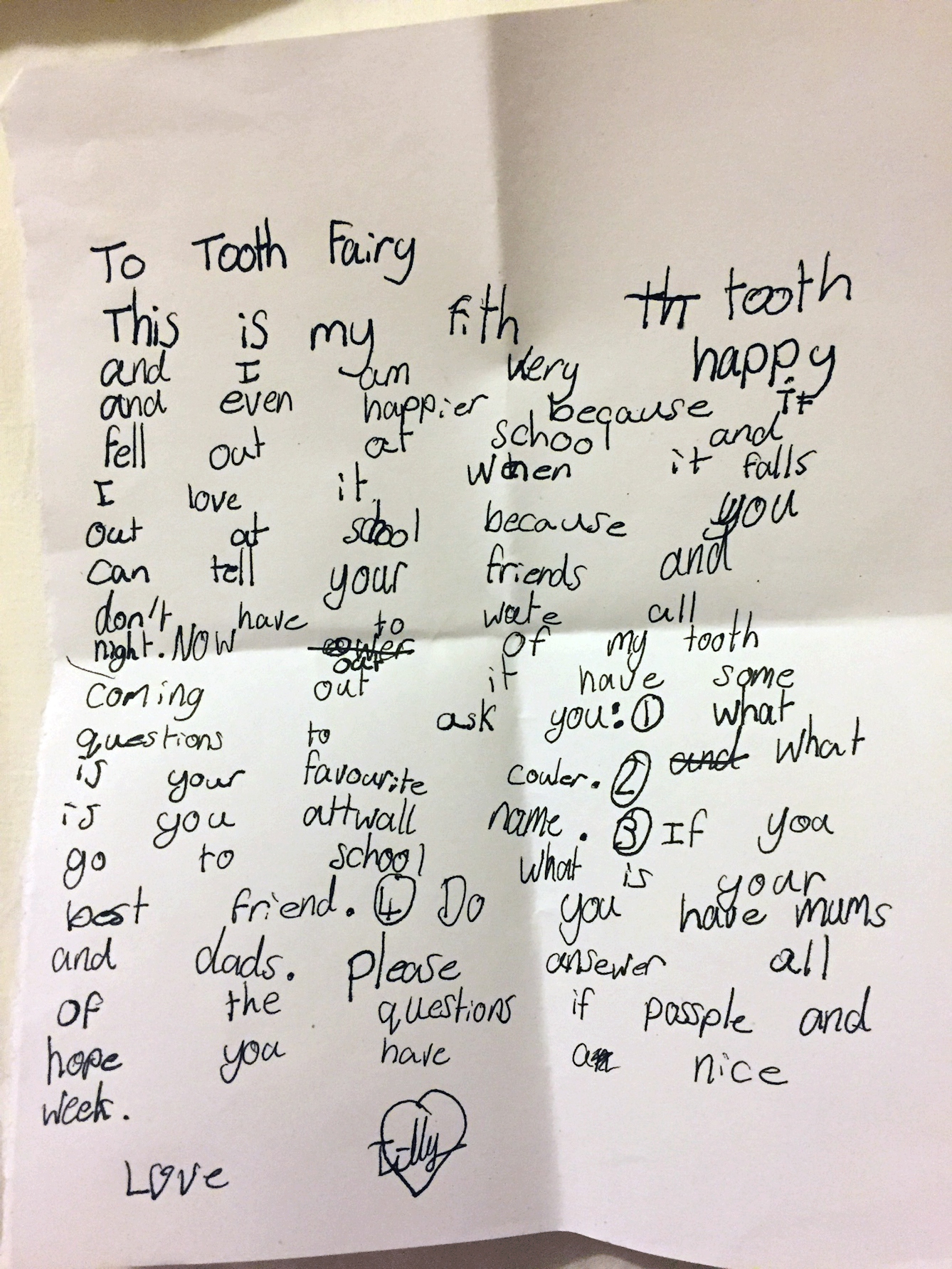 Letter. Reads: To Tooth Fairy. This is my fifth tooth and I am very happy, and even happier because it fell out at school, and I love it when it falls out at school because you can tell your friends and don't have to wait all night. Now out of my tooth coming out, I have some questions to ask you: 1) What is your favourite colour?2) What is your art wall name? 3) If you go to school, who is your best friend? 4) Do you have mums and dads? Please answer all of the questions if possible, and hope you have a nice week. Love Tilly