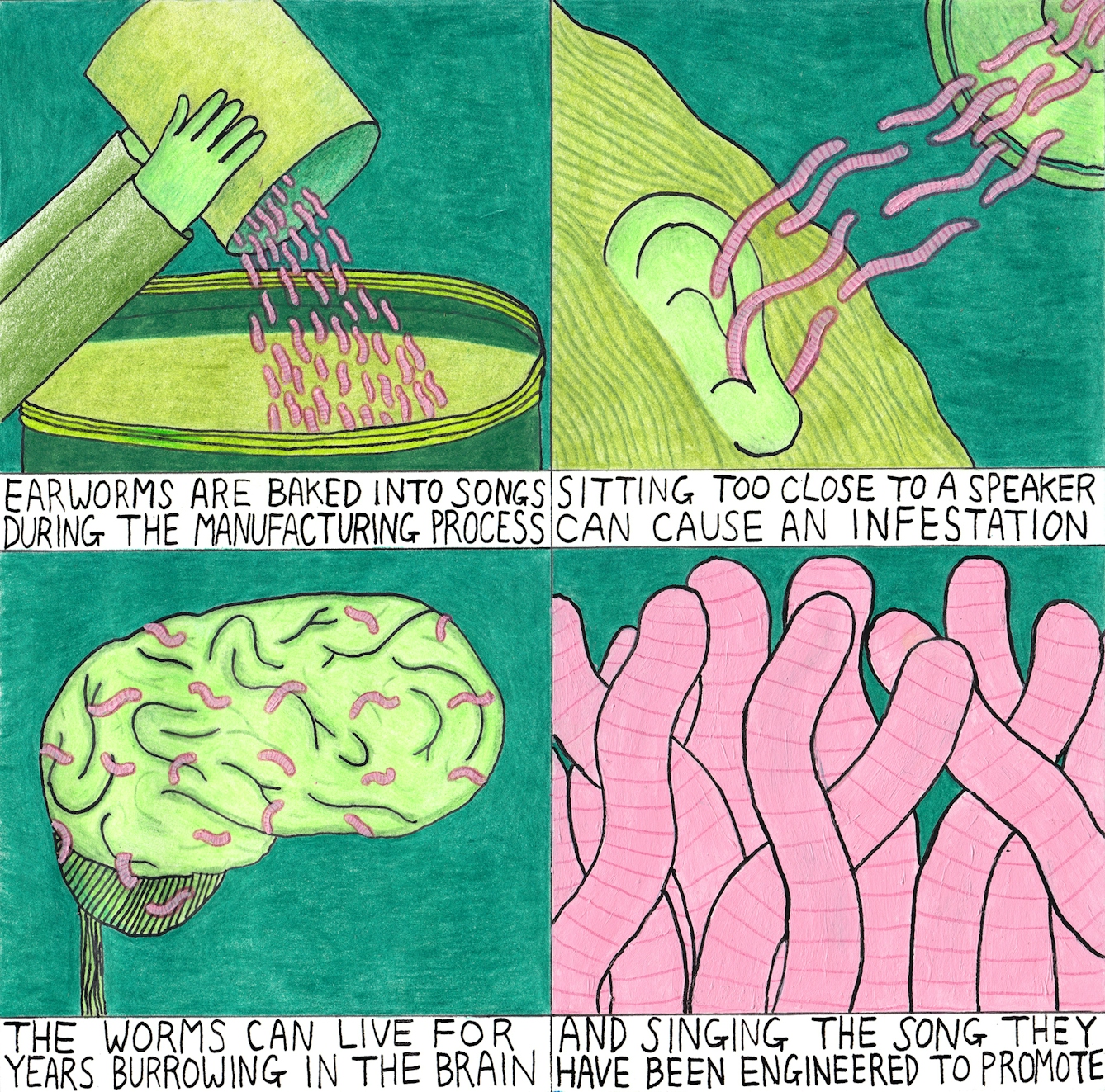 Earworms are baked into songs during the manufacturing process. Sitting too close to a speaker can cause an infestation. The worms can live for years burrowing in the brain. And singing the song they have been engineered to promote.