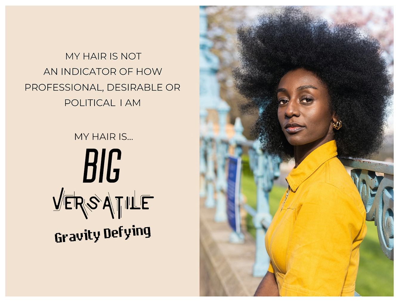 Photographic portrait and graphic design laid out next to each other. On the right is a portrait of Black woman from the waist up in a bright yellow outfit, sat outside against a set of railings. She has a large afro hairstyle and is looking to camera with a relaxed neutral expression. The graphic to the left has a beige background on which are the words 'My hair is not an indicator of how professional, desirable or political I am. My hair is...big, versatile, gravity defying'. These last three words are each in a different font to emphasise their meaning.