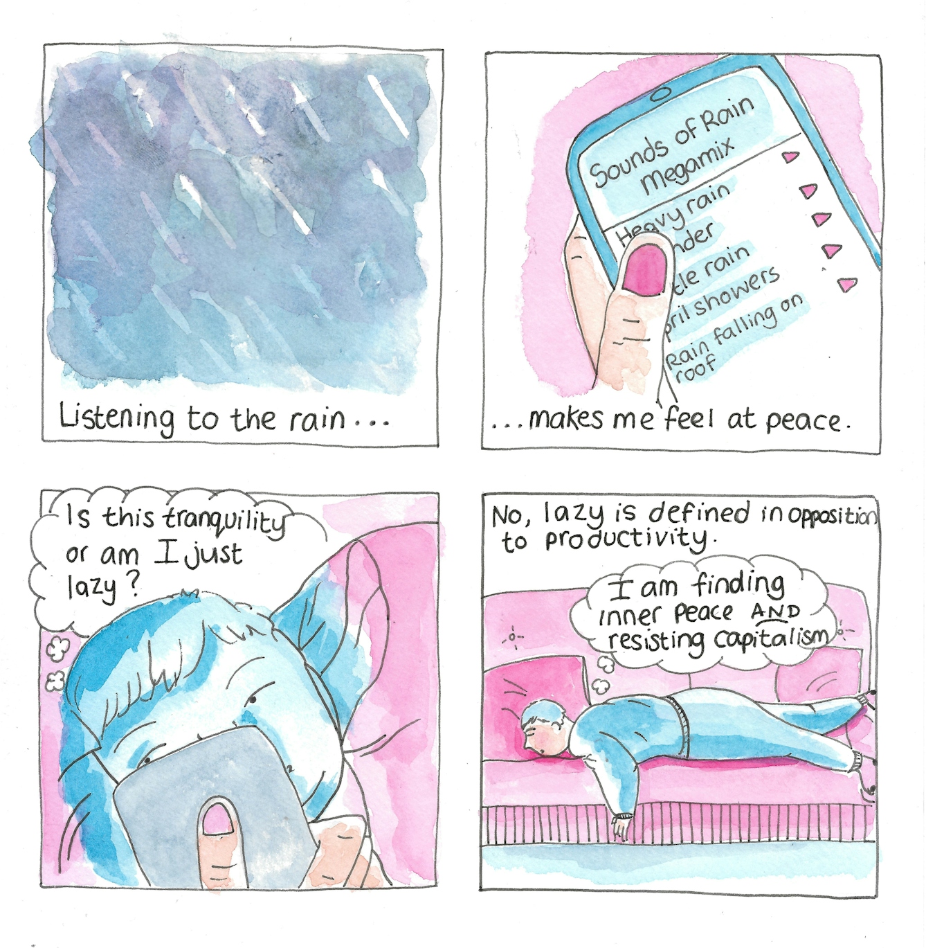 Panel 1: Dark and murky clouds revealing a rain storm. The caption reads: 'Listening to the rain...'

Panel 2: A finger scrolls down a playlist of rain sounds titled 'Sounds of Rain Megamix'. Options include Heavy rain, thunder, Gentle rain, April showers, Rain falling on roof. The caption continues ...'Makes me feel at peace.'

Panel 3: As a girl scrolls her phone for rain sounds, the screen lighting up her face she wonders to herself 'Is this tranquility or am I just lazy?'

Panel 4: The girl laying face down on a sofa. The caption continues: 'No, lazy is defined in opposition to productivity. The girl thinks to herself: 'I am finding inner peace AND resisting capitalism.'