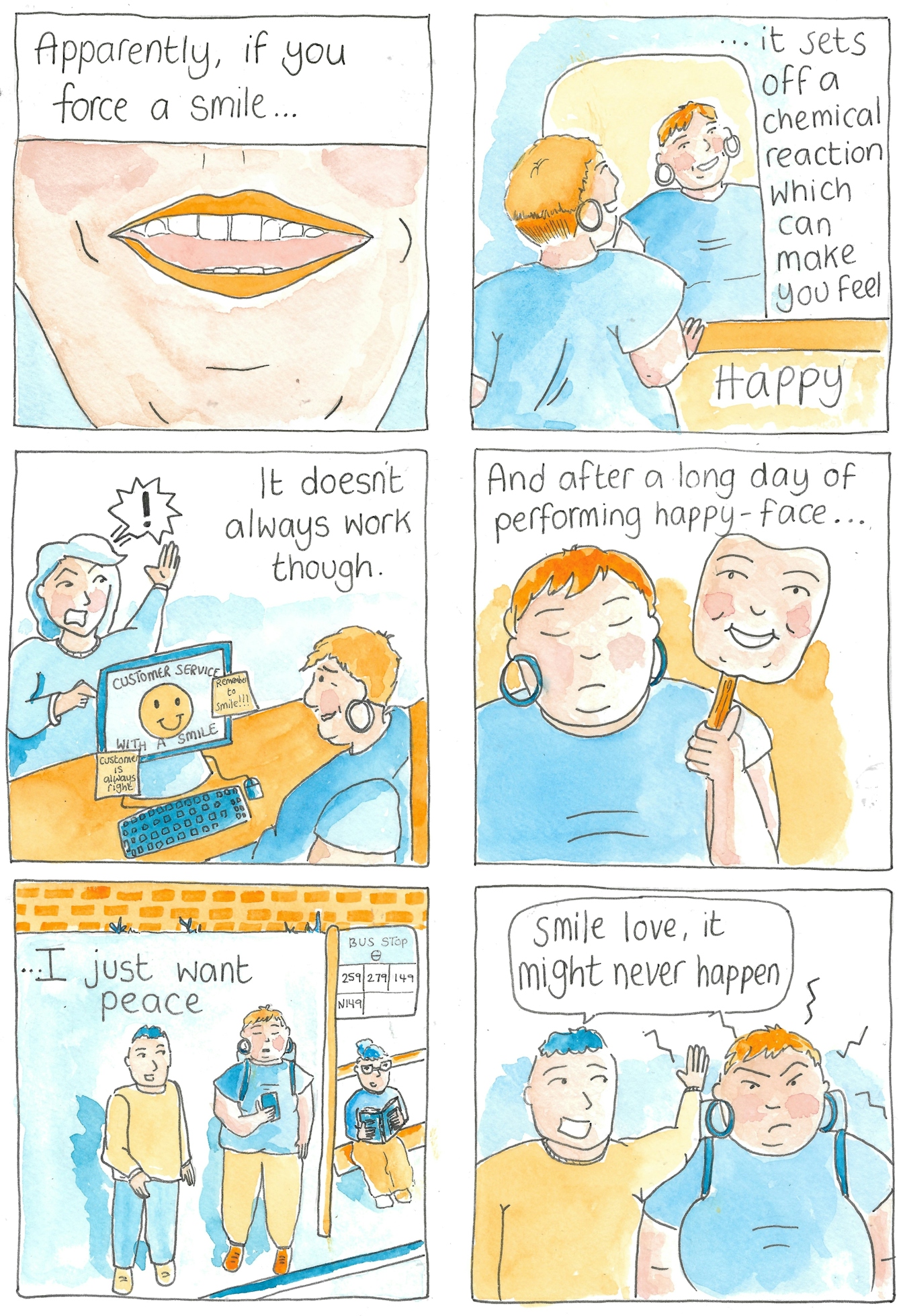 Panel 1 - A close up of someone smiling. The text reads: "Apparently if you force a smile..."

Panel 2 - A girl is smiling at herself in the mirror, the smile looks forced. The text continues "...it sets off  a chemical reaction which can make you feel HAPPY."

Panel 3 - The same girl is now positioned sitting in front of a computer while an angry customer yells at her. The home page on the computer has an illustration of a yellow smiley face with the text 'Customer service with a smile.' Also attached to the computer are post-it notes reading 'remember to smile!!!' and 'Customer is always right.' The caption continues: "It doesn't always work though."

Panel 4 - The girl has removed a mask of a smiling face to reveal her natural face which appears to be frowning. The caption continues "And after a long day of performing happy-face..."

Panel 5 - Girl is stood at a bus stop scrolling through her phone. A man moves into her personal space. The caption continues "...I just want peace."

Panel 6 - The man leans in with a grin and exclaims "smile love, it might never happen" while the girl seethes.