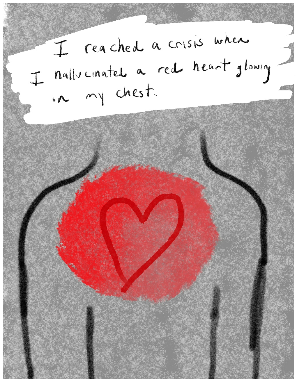 Panel 1 of a four-panel comic called 'I was hallucinating', consisting of thick black line drawing on a mottled grey background. A basic outline of the top half of a human torso, arms by its side, without a head fills three quarters of the panel. In the centre of the chest is a red painted circle with a red heart shape inside it. At the top of the panel hand written text against a white background reads: "I reached a crisis when I hallucinated a red heart glowing in my chest."