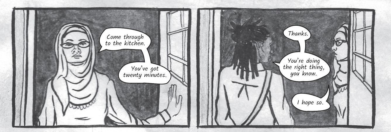 The greyscale graphic novel continues. The seventh image contains two illustrated boxes. In the one on the left, Dr Siddiqui stands in the doorway looking straight at Zoe. She says, 'Come through to the kitchen. You’ve got twenty minutes.'. The illustration to the right shows Zoe walking into the house saying, 'You’re doing the right thing, you know.'. Dr Siddiqui replies, ' I hope so.'.
