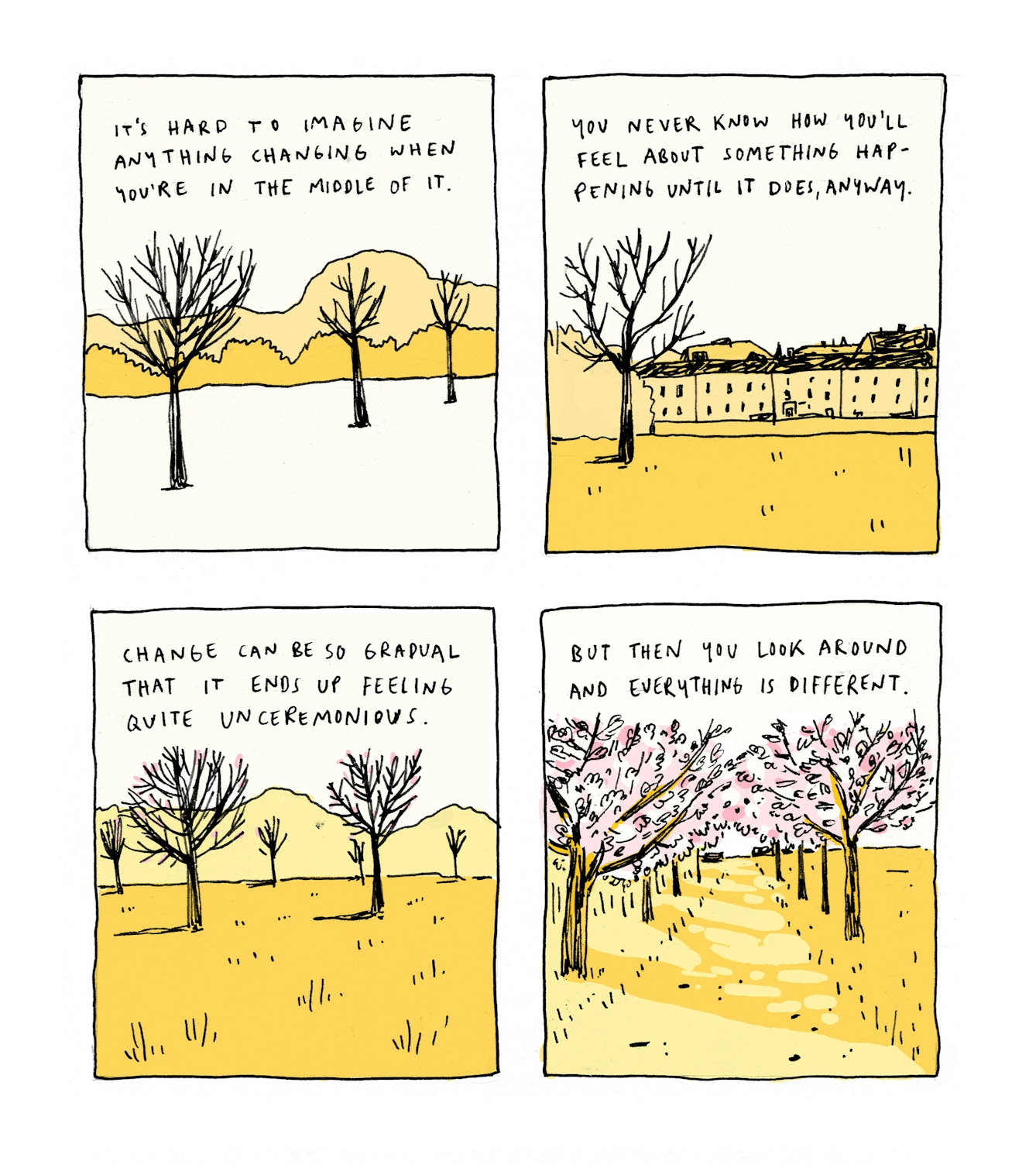 First panel:
Text: It’s hard to imagine anything changing when you’re in the middle of it.
A view of bare trees leading off into the distance. There is snow on the ground.
Second panel:
Text: You never know how to feel about something happening until it does, anyway
A view of a different bare tree. Behind a wall, a row of Edinburgh tenements is visible.
Third panel:
Text: Change can be so gradual that it ends up feeling quite unceremonious
In this view of the park, a hazy silhouette of Arhur’s Seat is visible in the background. The trees in the foreground have some subtle pink buds.
Fourth panel:
Text: But then you look around and everything is different
The viewer looks at a path, lined by trees on both sides which are in full blossom. The path vanishes into the center of the panel. Sunlight is filtering through the trees, onto the path.