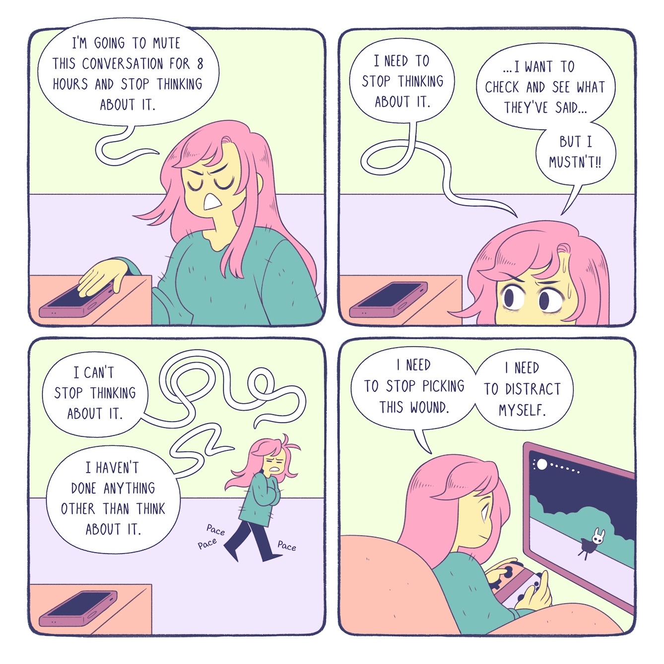 Colourful four panel comic. The same character, a girl with long pink hair and a green jumper, appears in each panel. In the first panel on the top left, the girl has her hand covering her smart phone, which is placed on a table in the foreground, and she looks frustrated. A thought bubble comes from her and reads 'I'm going to mute this conversation for 8 hours and stop thinking about it'. The second panel shows the same girl looking anxiously at her phone, her eyes wide and beads of sweat dripping down her forehead. Two thought bubbles come from her. The first reads 'I need to stop thinking about it'. The second reads '...I want tot check and see what they've said... But I mustn't!' The third panel shows the girl pacing around a room in a distressed manner, her arms are crossed and her teeth are gritted. The smartphone remains in the foreground on a table. Thought bubbles from her read 'I cant stop thinking about it' and 'I haven't done anything other than think about it'. The fourth panel shows the girl sat in an armchair playing on a video game console. She looks peaceful and focused. She is holding the controller and on the screen is an animal avatar. A thought bubble from her reads 'I need to stop picking this wound. I need to distract myself'. 