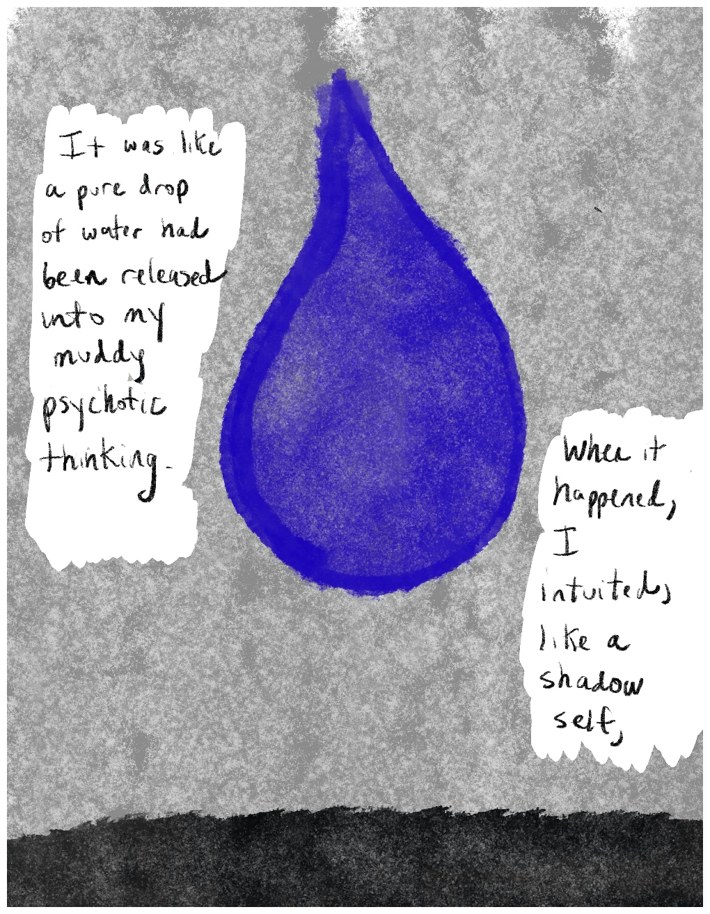 Panel 3 of a four-panel comic called 'I was hallucinating', consisting of thick black line drawing on a mottled grey background. A large blue drop of water is painted in the centre of the panel. On either side of teh droplet are blocks of hand-written text against white backgrounds. Along the bottom of the panel is a strip of black colour. The text reads: "It was like a pure drop of water had been released into my muddy psychotic thinking." "When it happened, I intuited, like a shadow self,"