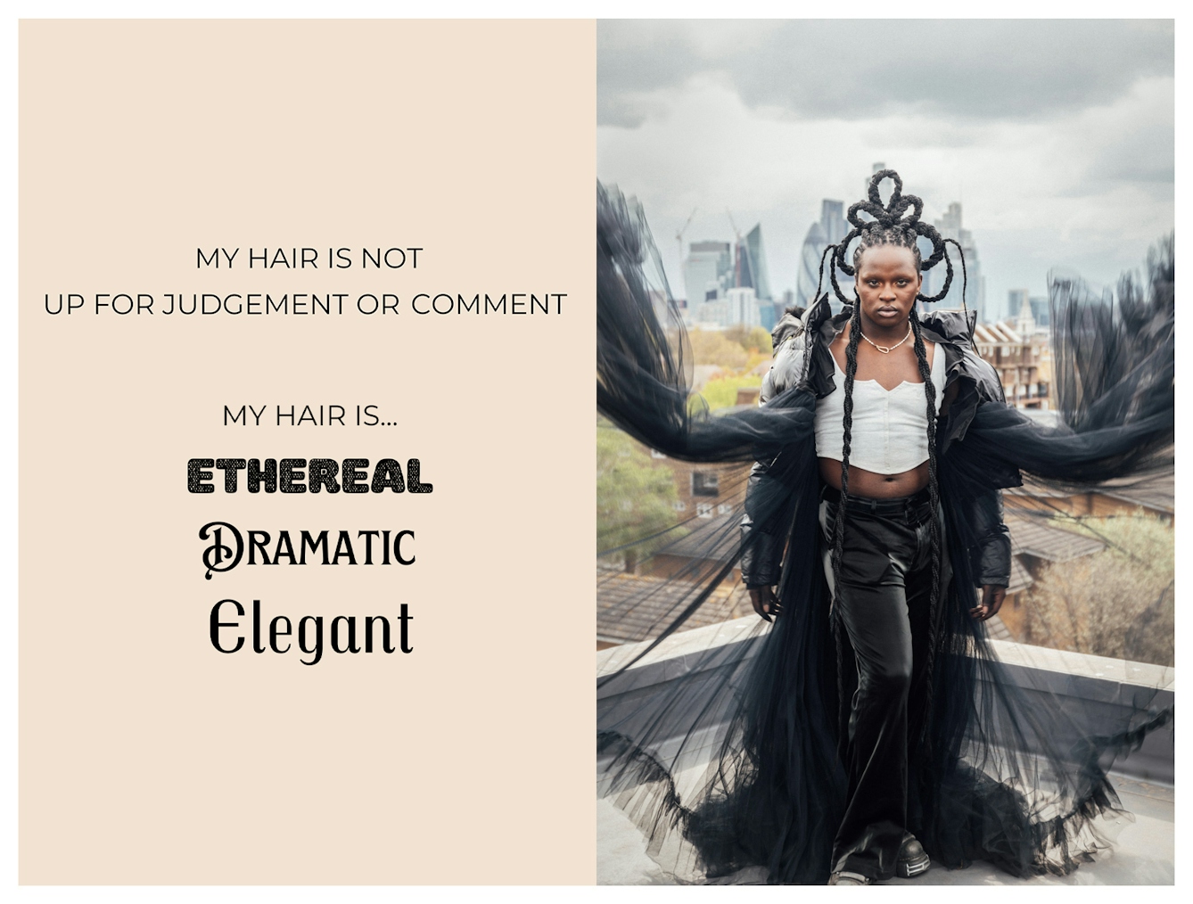Photographic portrait and graphic design laid out next to each other. On the right is a striking portrait of Black individual in full length, stood on a roof with the London skyline behind them. They have a dramatic hair style made up of several long plaits/braids, curled into loops and secured into a sculptural form. The graphic to the left has a beige background on which are the words 'My hair is not up for judgment or comment. My hair is...ethereal, dramatic, elegant'. These last three words are each in a different font to emphasise their meaning.