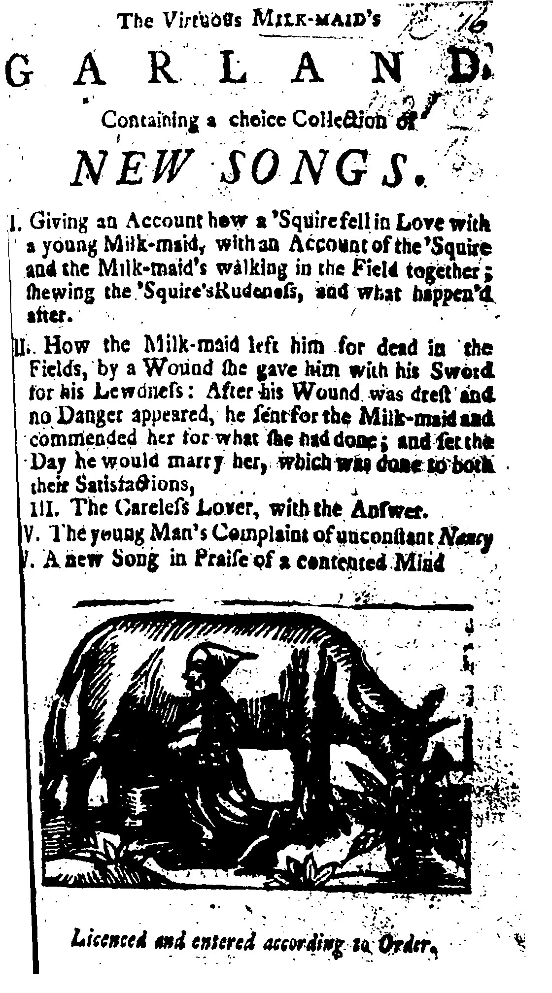 Black and white image of the front page of a ballad sheet, with the title "The Virtuous Milk-Maid's Garland, Containing a choice Collection of New Songs" the contents include an account of "how a Squire fell in Love with a young Milk-maid... shewing the Squire's Rudeness, and what happened after" and "How the Milk-maid left him for dead in the Fields, by a Wound she gave him with his Sword for his Lewdness: After his Wound was drest and no Danger appeared, he sent for the Milk-maid and commended her for what she had done; and set the Day he would marry her, which was done to both their Satisfactions." At the bottom is a woodcut image of a woman milking a cow. 