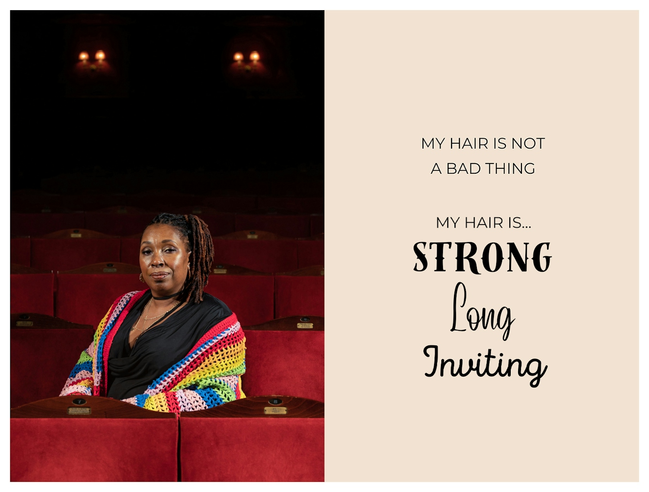 Photographic portrait and graphic design laid out next to each other. On the left is a portrait of a Black woman sat on a red chair in a theatre. She has her hair in locs, tied up at the side and is wearing a knitted multi-coloured shawl around her shoulders. She is looking straight to camera with a neutral relaxed expression. The graphic to the right has a beige background on which are the words 'My hair is not a bad thing. My hair is...strong, long, inviting'. These last three words are each in a different font to emphasise their meaning.