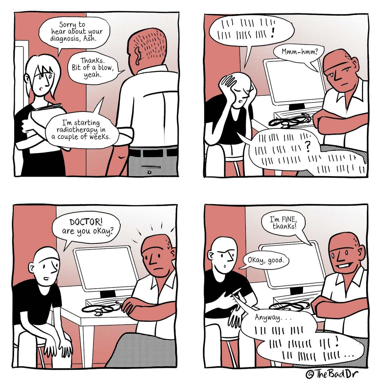 A four panel comic in black and white with a light red accent tone.
The first panel shows a male GP standing in his consultation room talking to a colleague. The GP's colleague is saying, 'Sorry to hear about your diagnosis, Ash'. The GP replies, 'Thanks. Bit of a blow, yeah. I'm starting radiotherapy in a couple of weeks.'
The second panel shows the same GP sitting at his consultation desk, arms folded gazing sideways into the distance. On the other side of the desk is a patient sitting with their head in their hands, eyes closed. The patient is saying incomrehensible things represented by vertical lines, filled by an exclamation mark. The GP replies, 'Mmm-hmm?'and the patient then continues their incomprehensible chat with a question mark mid way through.
The third panel shows the patient sitting up, eyes open, saying, 'DOCTOR! Are you okay?'. The GP looks startled.
The forth and final panel shows the GP replying with a forced smile, 'I'm FINE thanks!'. The patient replies, 'Okay, good.' And then continues, 'Anyway...' Followed by more incomprehensible speech.