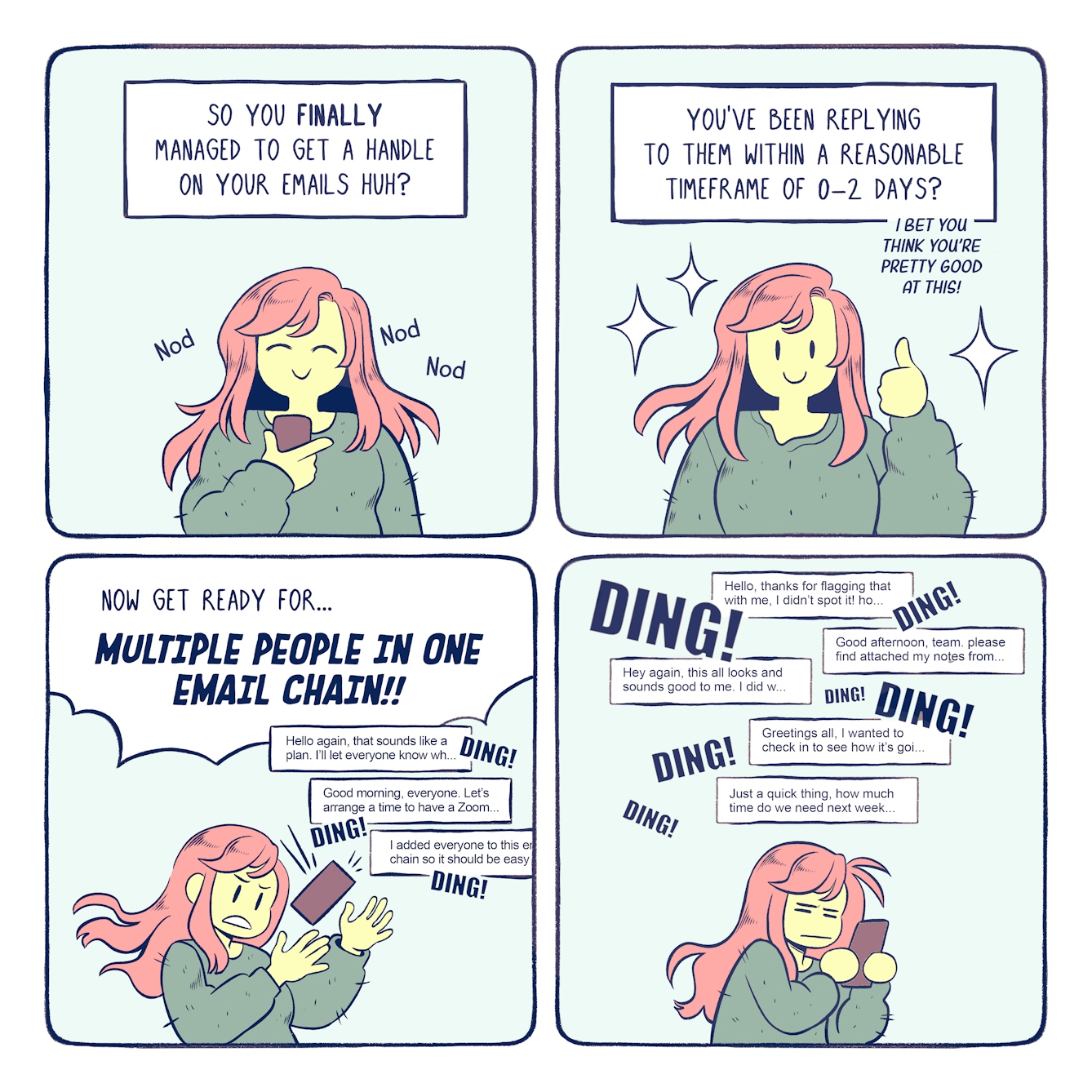 A colourful four panel comic about emails and overwhelm. In the first panel, a narrator talks to the main character. The narrator says, 'So you finally managed to get a handle on your emails, huh?' The main character, Bex, nods excitedly.

In the second panel, the narrator continues, 'You've been replying to them within a reasonable timeframe of 0-2 days? I bet you think you're pretty good at this!' Bex responds with a confident thumbs up, glowing with the satisfaction of her achievements.

In the third panel, Bex's phone starts blowing up with multiple emails. The phone dings obnoxiously as she struggles to keep hold of it, unnerved and taken aback by the sudden interruption.  The narrator continues, 'Now get ready for multiple people in one email chain!'

In the final panel, the phone keeps dinging and multiple messages come pouring in. Bex looks exhausted and dejected while she reads the emails, realising that she's going to struggle to keep up with this new pace.