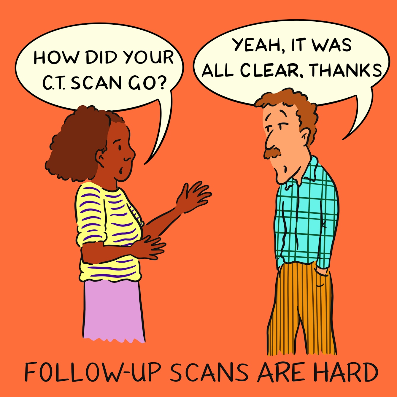Panel 1 of a four-panel comic drawn digitally: a black woman with a stripy yellow shirt and outreched hands asks "How did your CT scan go?" and a white man with a moustache and a plaid shirt, with an inscrutible expression and hands jammed into pockets of his corduory trousers replies "Yeah, it was all clear, thanks". The caption text reads "Follow-up scans are hard"