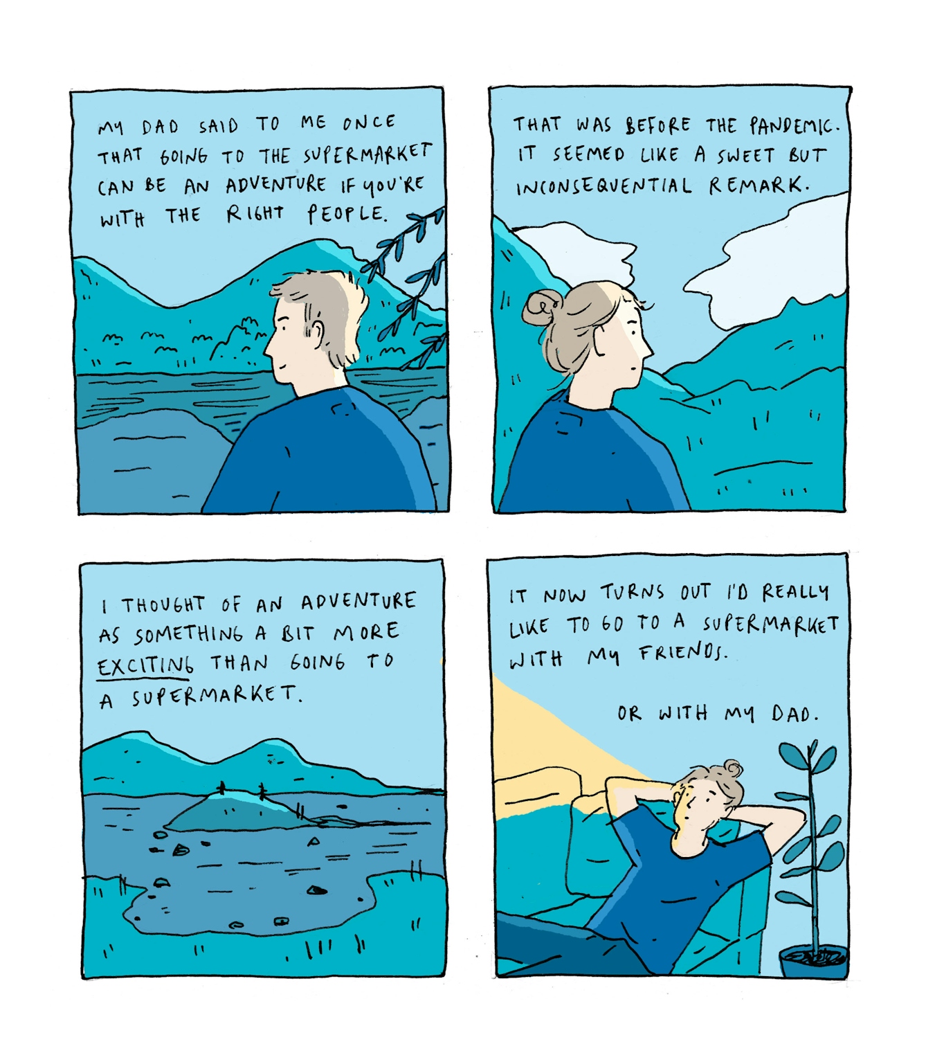 First panel:
Text: My dad said to me once that going to the supermarket can be an adventure if you are with the right people.
The drawing shows a man looking out at a lake. The mountains in the far distance are reflected in the water and sunlight is hitting his head.
Second panel:
Text: That was before the pandemic. It seemed like a sweet but inconsequential remark.
Mirroring the first image, a woman is looking out at a mountainous landscape, sunlight on her face.
Third panel:
Text: I thought of an adventure as something a bit more exciting than going to a supermarket
A view of a still landscape - no people here, just some rocks dotted around a lake, the same mountains in the background.
Fourth panel:
Text: It now turns out that I would actually really like to go to the supermarket with my friends. Or with my dad.
We have left the mountainous scenery. The young woman is lying on a sofa, illuminated by a streetlight, and looking into the distance, contemplating.