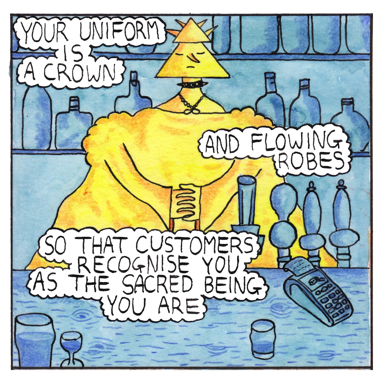 Panel 1 of a six-panel comic drawn with ink, watercolour and colour pencils: A yellow and orange figure working as a bartender stands behind a blue bar. They have a triangular head and a triangular hat with spikes. They wear a spiked dog collar and a necklace. Their eyes are closed; they are regal and serene with hands clasped together. Three bubbles of text describe what the bartender is wearing: "Your uniform is a crown, and flowing robes, so that customers recognise you as the sacred being you are"