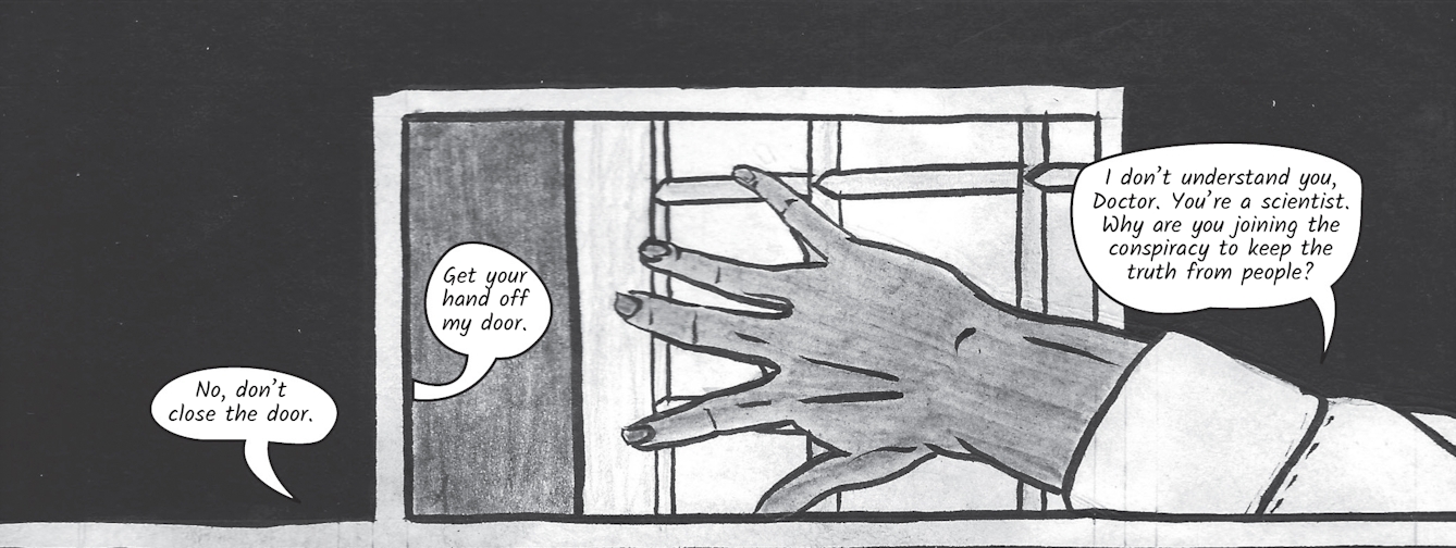 The greyscale graphic novel continues. The fourth image contains a black background with a small section of Dr Siddiqui's door and doorway and Zoe's hand pushed against the door. She says, 'No, don't close the door.' From inside the doorway, Dr Siddiqui replies 'get your hand off my door'. Zoe says, 'I don't understand you, Doctor. You're a scientist. Why are you joining the conspiracy to keep the truth from people?'.