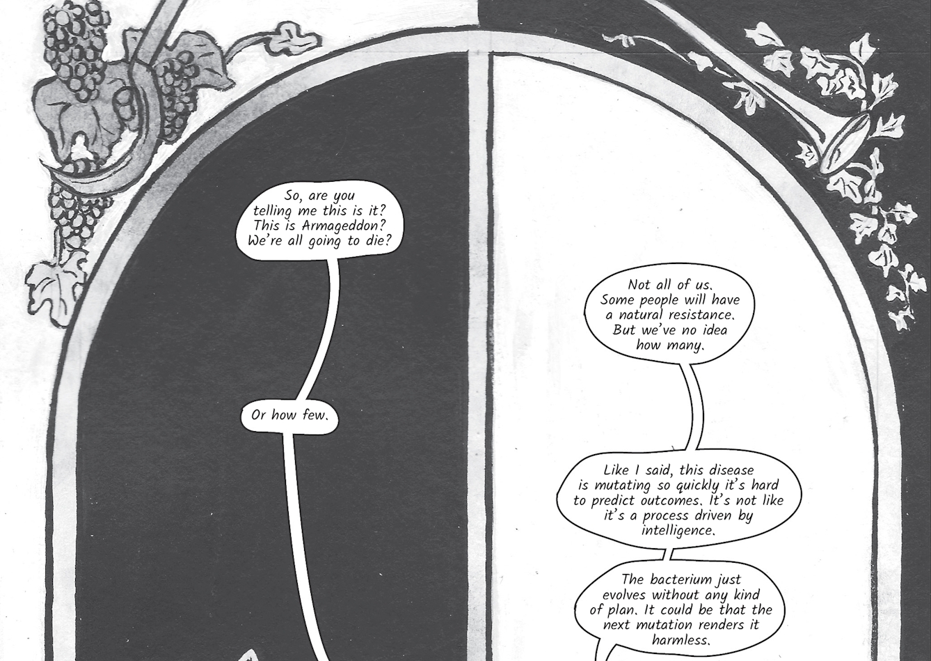 The greyscale graphic novel continues. The fourteenth and fifteenth image are one large illustration  split across two images. The whole combined image shows a large arched window with sculpted decoration in the top left and right corners of grapes on a vine and a trumpet horn. At the window are the women looking out, Zoe on the left against a black background and Dr Siddiqui on the right against a white background. In the fourteenth image Zoe asks, 'So, are you telling me this is it? This is Armageddon? We’re all going to die?'. Dr Siddiqui replies 'Not all of us. Some people will have a natural resistance. But we’ve no idea how many.'. 'Or how few' interjects Zoe, but Dr Siddiqui continues, 'Like I said, this disease is mutating so quickly it’s hard to predict outcomes. It’s not like it’s a process driven by intelligence. The bacterium just evolves without any kind of plan. It could be that the next mutation renders it harmless.'