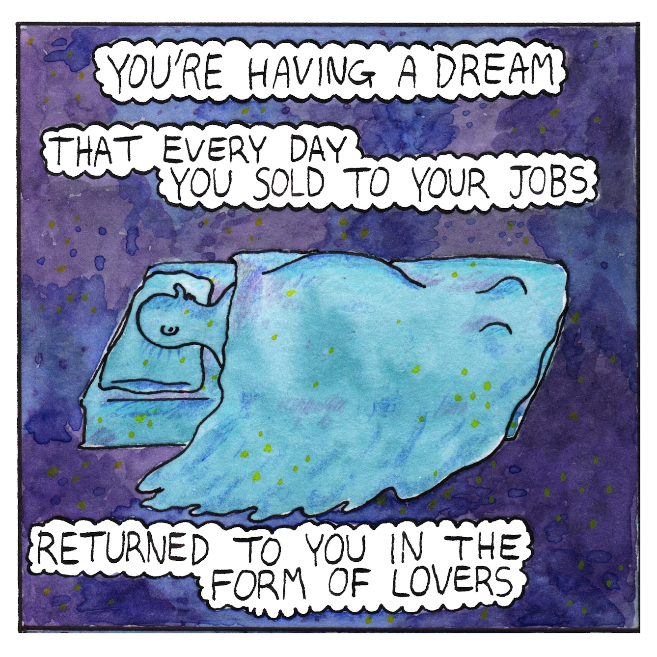 Panel one of a six-panel comic made with ink, watercolour and colour pencils: A deep purple/blue background with feint yellow dots gives a feeling of outer space. In the centre of the panel, a turquoise bed with a sleeping figure lying under bed clothes flies through the space. Bubbles of text read: “You’re having a dream that every day you sold to your jobs, returned to you in the form of lovers”
