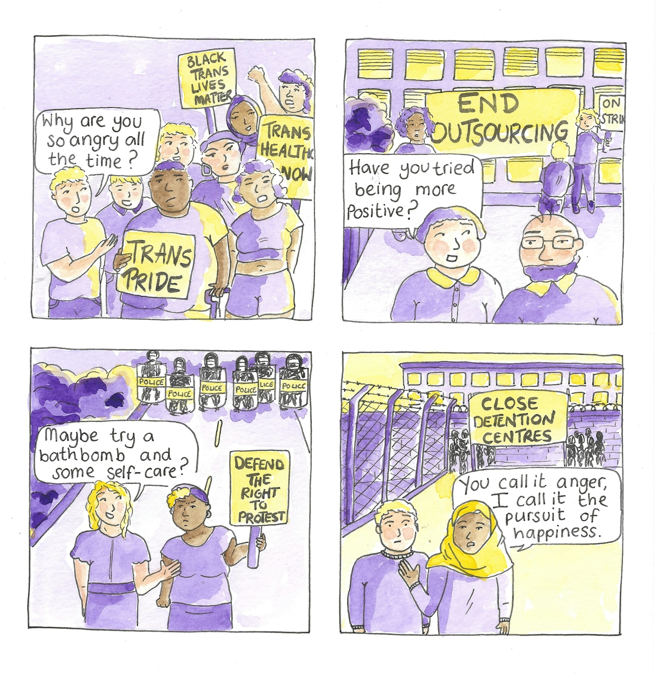 Panel 1 shows a crowd of people with placards reading 'Trans Pride', 'Black Trans Lives Matter', and 'Trans Health Now'. A white person to the side of the crowd speaks to a black central figure asking "Why are you so angry all the time?2

Panel 2 shows a picket line in front of a building with striking workers holding a banner which reads 'End Outsourcing now.' In front of the picket line a white woman asks an elderly man on strike "Have you tried being more positive?"

Panel 3 shows a line of police in riot gear with riot shields. In front of the line of police is a Black woman holding a sign which reads 'Defend the right to protest'. A nearby white woman asks her "Maybe try a bathbomb and some self-care?"

Panel 4 shows a protest in front of a building which is guarded by a barbed wire fence and wall. The protestors hold a banner which reads 'Close detention centres.' In front of the protest a muslim woman in a hijab tells a white man "You call it anger, I call it the pursuit of happiness."