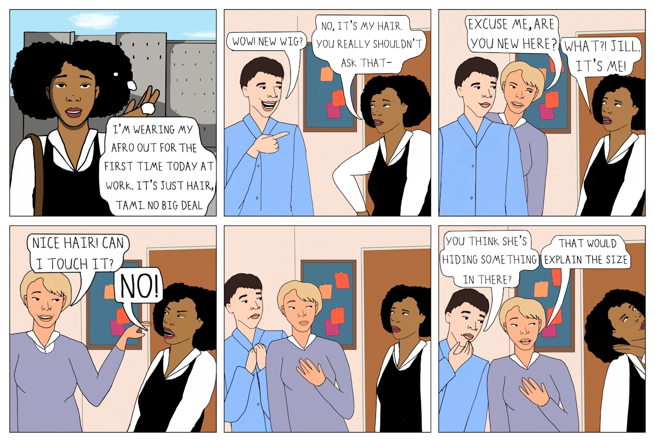 Six panel colour comic strip in a grid of 3 panels wide by 2 panels high.  The first panel shows a Black woman with an Afro standing outside. She is wearing a white collared blouse with a black pinafore dress and a brown shoulder bag. A speech bubble from her reads ‘I’m wearing my Afro out for the first time today at work. It’s just hair, Tami. No big deal.’  The second panel shows Tami and a white man with dark hair wearing a blue shirt. They are stood talking to each other inside their place of work. Behind them is a bulletin board. The man is grinning and pointing at Tami’s hair. She has a mildly irritated facial expression, with one hand on her hip. A speech bubble comes from the man and reads ‘Wow! New wig?’. A speech bubble comes from Tami and reads ‘No, it’s my hair. You really shouldn’t ask that -’.   The second panel shows the same characters joined by a white woman with short blond hair. She is wearing a light purple blouse and is stood next to the man, facing Tami. A speech bubble from the white woman reads ‘Excuse me, are you new here?’. Tami looks surprised. A speech bubble comes from her and reads ‘What?! Jill, it’s me!’   The third panel shows Tami and Jill. Jill is smiling and extending her arm out towards the Tami’s Afro. Tami is leaning back, frowning exasperatedly. A speech bubble from Jill reads ‘Nice hair! Can I touch it?’ A speech bubble from Tami reads ‘NO!’   The fifth speech bubble shows all three characters. Jill and the white man are looking at Tami. Both appear sheepish and taken aback. The white man has his hands pulled towards his chest, and Jill has one arm to her chest. Tami is stood facing them.   The sixth speech bubble shows the same three characters. Jill and the white man are shown standing next to one another, facing Tami and muttering. Tami has faced away from them, her eyes rolled back and her head held high. She appears to be walking away from them, her hand raised to the side of her Afro. A speech bubble from the white man reads ‘You think she’s hiding something in there?’ A speech bubble from Jill reads ‘That would explain the size’ 