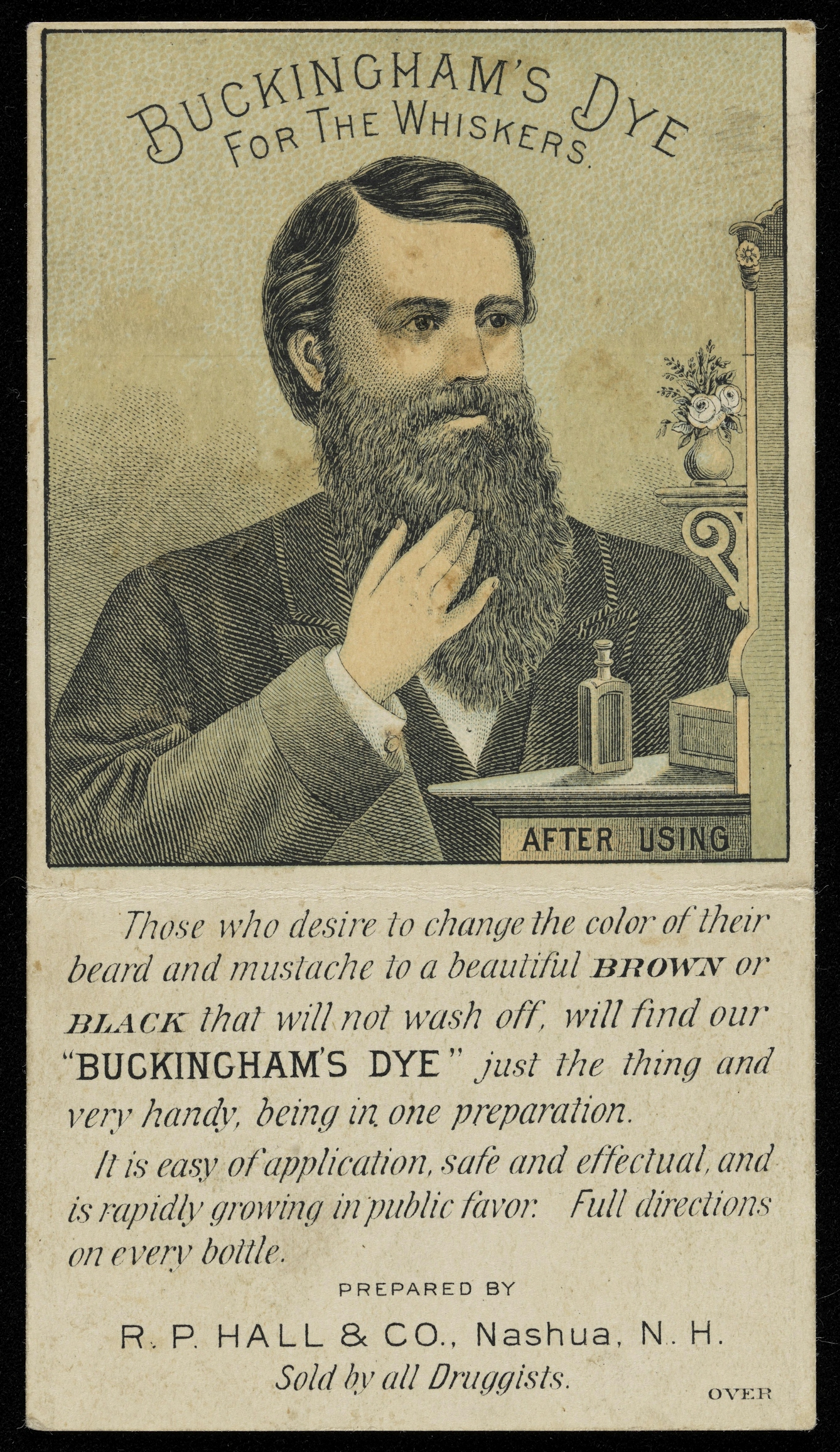 Novelty advertising leaflet showing a colour illustration of a man with a luxurious black beard ('after using' Buckingham's Dye for the Whiskers ).  Below the image is the following text: 'Those who desire to change the color of their beard and mustache to a beautiful BROWN or BLACK that will not wash off, will find our "BUCKINGHAM'S DYE" just the thing and very handy, being in one preparation.  It is easy of application, safe and effectual, and is rapidly growing in public favor.  Full directions on every bottle.  Prepared by R. P. Hall & Co., Nashua, N. H.  Sold by all Druggists.'