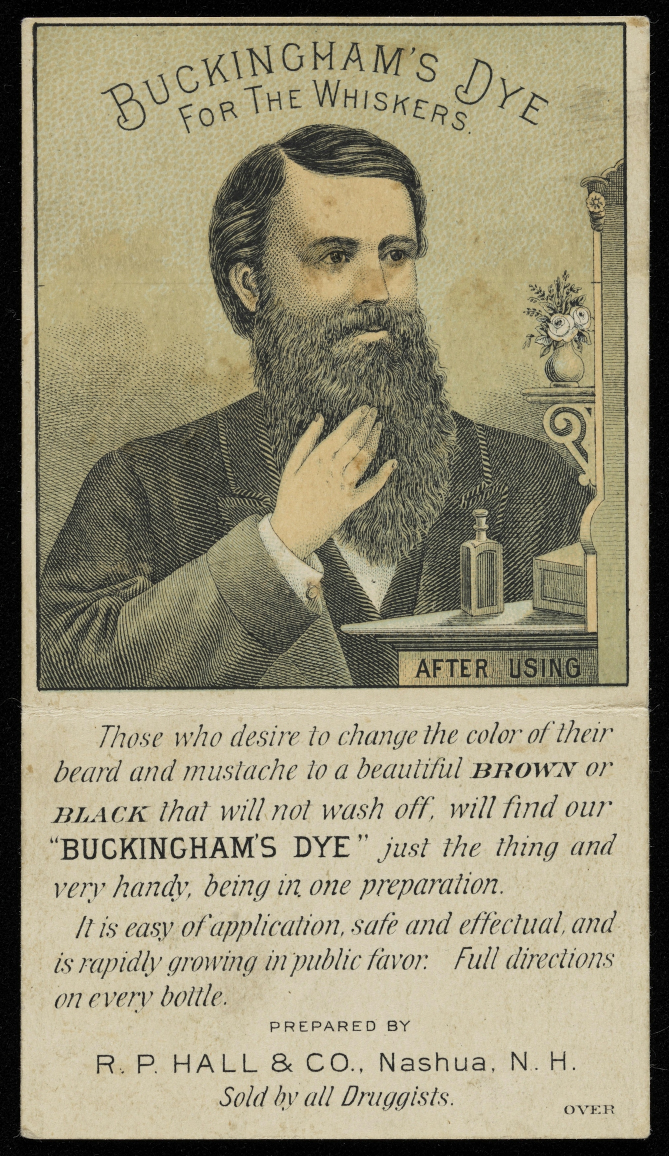 Novelty advertising leaflet showing a colour illustration of a man with a luxurious black beard ('after using' Buckingham's Dye for the Whiskers ). Below the image is the following text: 'Those who desire to change the color of their beard and mustache to a beautiful BROWN or BLACK that will not wash off, will find our "BUCKINGHAM'S DYE" just the thing and very handy, being in one preparation. It is easy of application, safe and effectual, and is rapidly growing in public favor. Full directions on every bottle. Prepared by R. P. Hall & Co., Nashua, N. H. Sold by all Druggists.'
