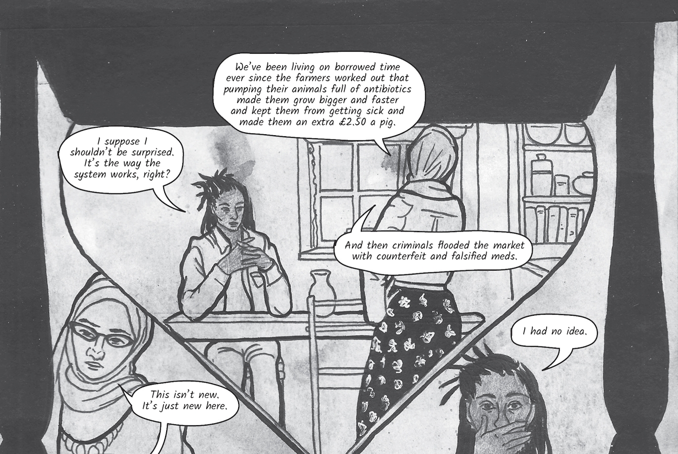 The greyscale graphic novel continues. The twelfth and thirteenth image are one large illustration  split across two images. The whole combined image shows a large hour glass shape within which the illustration shows the two women in conversation. Zoe is seated at the kitchen table and Dr Siddiqui stands on the opposite side. There are two details of the women's faces. In one Zoe has her hand over her mouth in horror. In the twelfth image Zoe asks, 'I suppose I shouldn’t be surprised. It’s the way the system works, right?' Dr Siddiqui explains, 'We’ve been living on borrowed time ever since the farmers worked out that pumping their animals full of antibiotics made them grow bigger and faster and kept them from getting sick and made them an extra £2.50 a pig. And then criminals flooded the market with counterfeit and falsified meds. This isn’t new. It’s just new here.' Zoe says 'I had no idea'.