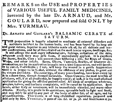 Black and white page of text from an 18th-century advertisement. Text reads: REMARKS on the USE and PROPERTIES of VARIOUS USEFUL FAMILY MEDICINES, invented by the late Dr ARNAUD, and Mr. GOULARD, now prepared and fold ONLY by Mrs. TURMEAU. Dr ARNAUD and GOULARD'S BALSAMIC CERATE of. SATURN. This preparation is happily adapted to eradicate all external disorders and all accidents incident to the human body, and has been found by its long use and great virtues, superior to any hitherto made use of, for all delicate and tender constitutions, and for all sores seated on the most tender organs, swellings, &c. It will assuage the most angry inflammations, itchings, irritations of the skin, whatever cause they may arise from, if immediately applied. It is excellent for Burns, Scalds, Cuts ; will prevent their blistering ; also, for stings of Gnats, wasps, and other insects. Sores, Ulcers, Tumours, Bruises, of whatever denomination, are by its application brought into a kind suppuration, and will speedily be cured, if advisable ; if not, will keep the wound in a gentle suppuration until it is proper to be healed, without the assistance of any plaster, so great are its virtues and faculty. Ulcerated legs, of many years standing, have been cured by lit in a short time, though deemed incurable. Open Cancers, the most terrible of all ulcers, will, if at all practicable, be happily cured; at least, it is the most effectual application for giving the afflicted patient relief. All kinds of eruptions whatever, pimples, tetters, and scorbutic complaints, will be cured by its application. Sore heads, either scaly or verminous, will be immediately cleansed, and many other diseases. Finally, it is gentle in its operations, agreeable both to sight and smell, and may safely be used to any part of the body of either sex, of all ages, and by all constitutions. This Cerate is of long established reputation, prepared and fold only by Mrs. TURMEAU, in pots of 10s. 6d. or 5s. 3d. and small boxes at 3s.
