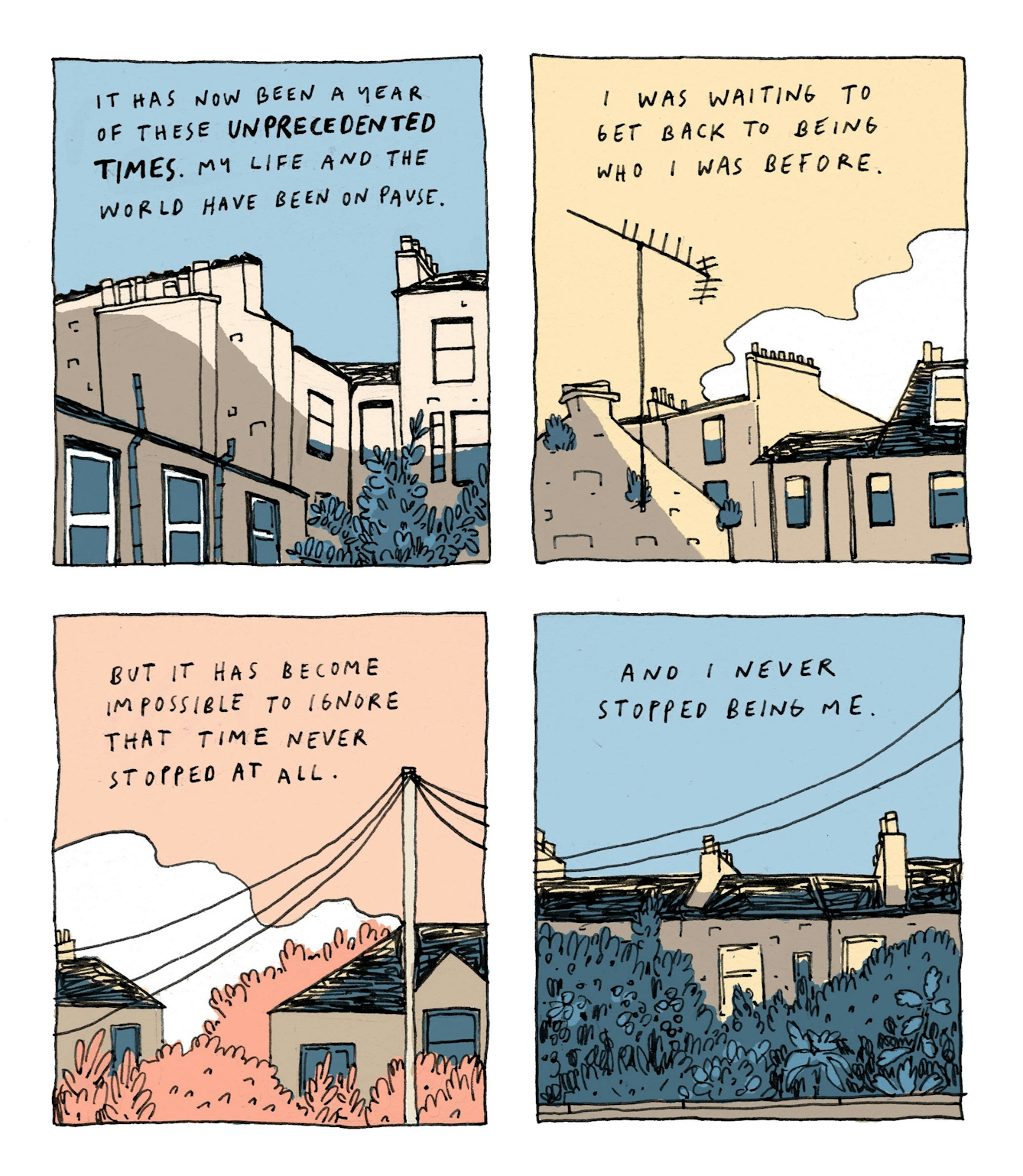 A four panel comic, each panel depicting a view of the Edinburgh skyline at different times of day. Handwritten text sits in the sky over the rooftops and clouds.
First panel: It has now been a year of these 'unprecedented times'. My life and the world have been on pause.
Second panel: I was waiting to get back to being who I was before.
Third panel: But it has become impossible to ignore that time never stopped at all.
Fourth panel: And I never stopped being me.