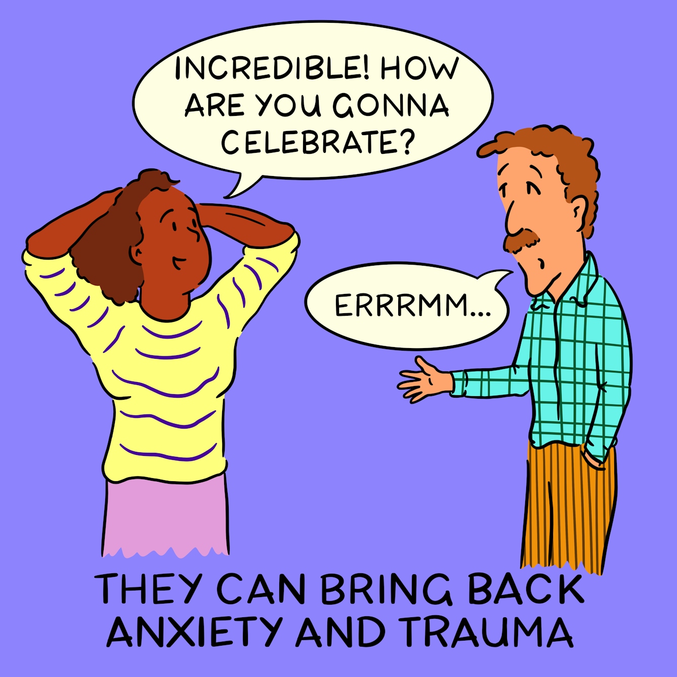 Panel 2 of a four-panel comic drawn digitally: a black woman with a stripy yellow shirt and hands raised in celebration says "Incredible! How are you gonna celebrate" and a white man with a moustache and a plaid shirt, with an inscrutible expression and hand jammed into the pocket of his corduory trousers replies "Errrmm..." The caption text reads "They can bring back anxiety and trauma"
