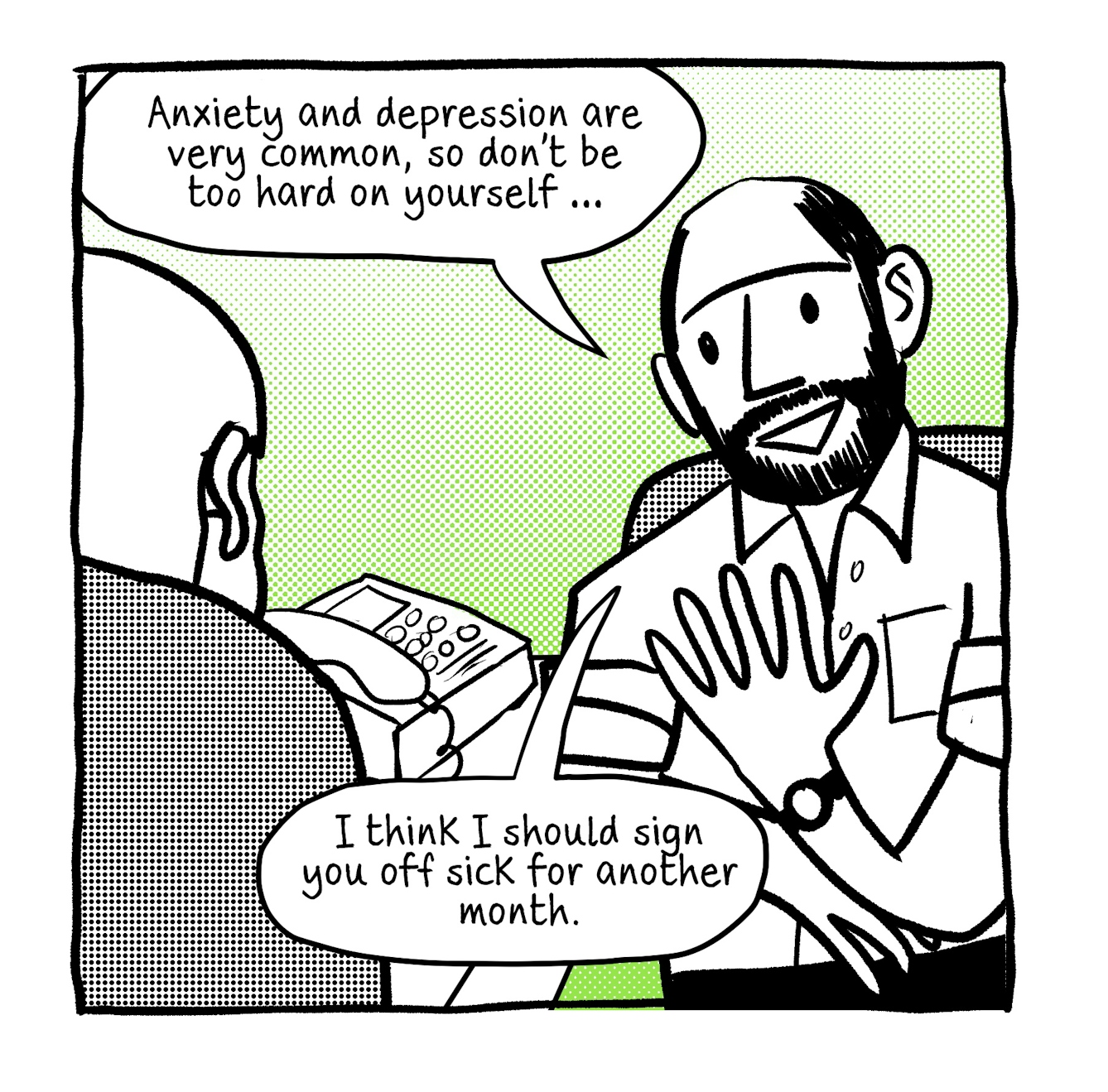 A four panel comic in black and white with a bright green accent tone.
The first panel shows a young male GP with a beard sitting at his consulting desk next to his desk phone. Across the desk is his patient. The GP is saying "Anxiety and depression are very common, so don't be too hard on yourself... I think I should sign you off for another month."