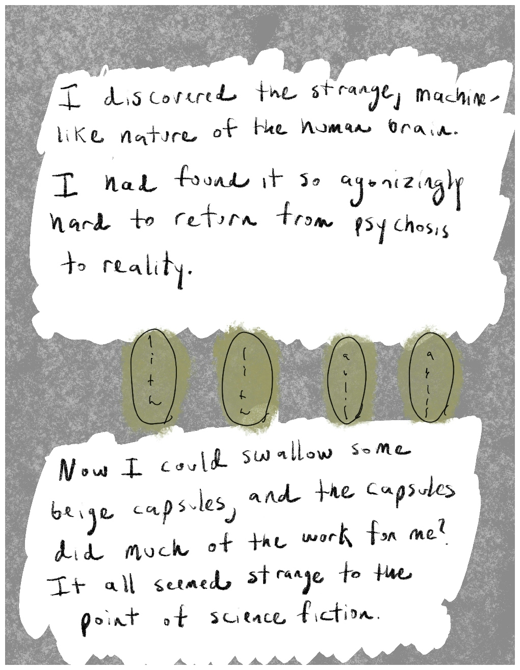 Panel three of a four-panel comic called 'Reclaiming reality', consisting of two blocks of handwritten text on white background, surrounded by a mottled grey background. The block of text in the top half of the panel says "I discovered the strange, machine-like nature of the human brain. I had found it so agonizingly hard to return from psychosis to reality." The block of text in the lower half of the panel says "Now I could swallow some beige capsules, and the capsules did much of the work for me? It all seemed strange to the point of science fiction.". Between the two blocks of text is a row of four oval shapes coloured in beige, representing tablets.