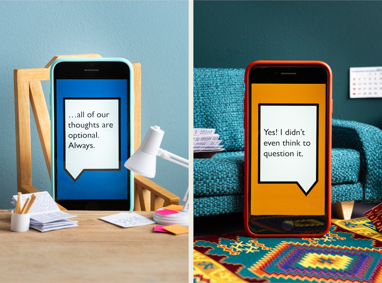 Photographic diptych. Both images are of a set built scene using miniature dolls house furniture. The image on the left shows a wooden desktop on which are a tiny white angle poise, a white pot of pencils and open miniature book and tiny pink and orange Post-It notes. Behind the desk is a wooden chair on which a smart phone in a light blue coloured case is resting as if sitting in the chair. Behind the chair is a light blue painted wall. On the screen of the phone is a large white angular speech bubble, outlined with a black line, against a dark blue background. Within the speech bubble are the words "...all of our thoughts are optional. Always". The image on the right shows a blue textured fabric sofa in front of which a smartphone in an orange case leans against it vertically on the floor, resting on a colourful aztec patterned rug. On the screen of the phone is a large white angular speech bubble, outlined with a black line, against an orange background. Within the speech bubble are the words "Yes! I didn't even think to question it".