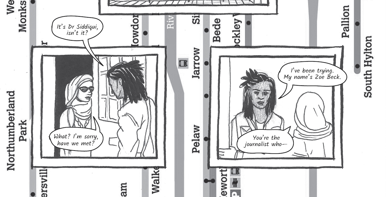 Greyscale graphic novel continues. The second image contains the same background, running vertically, of a bus map of Sunderland showing the River Wear and various stops along the route such as, Northumberland Park and Jarrow. On top of the map are two line drawings, framed within two black square boxes. The box on the left shows two characters. Dr. Siddiqui, a young woman wearing glasses and a head scarf is standing at her open front door looking out at a young woman standing on her doorstep. This young black woman is called Zoe Beck. She is wearing a jacket and has braided black hair. Zoe says,'It’s Dr Siddiqui, isn’t it?' To which Dr. Siddiqui replies, 'What? I’m sorry, have we met?'. In the illustrated box on the right Zoe continues, 'My name’s Zoe Beck.' Dr. Siddiqui replies, 'You’re the journalist who...'.