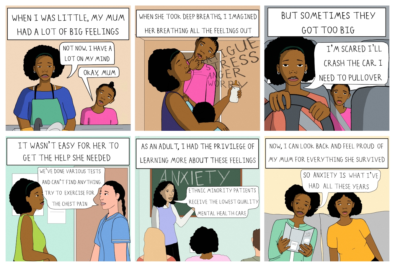 Colourful 6 panel comic, each panel is a square. 

Panel one opens with the narration, "When I was little, my mum had a lot of big feelings." Under the narration is a Black woman facing us, wearing a green apron, washing up at the sink. Next to her is her young daughter wearing a pink top looking up at her concerned. The mother says "Not now. I have a lot on my mind." The young girl replies "Okay, Mum."

In panel two the narration continues, "When she took deep breaths, I imagined her breathing all the feelings out." The mother holds a baby in one arm and a feeding bottle in the other hand. Her eyes are closed and her head tilted back slightly. She's seems to be breathing out the words "Fatigue, stress, anger, worry." Behind her the young daughter rests her finger thoughtfully on her lip as she looks at her mum's face questioningly.

In panel three the narration continues, "But sometimes they get too big." The mother is now facing us, driving a car, hands on the steering wheel and seatbelt across her chest. From the back seat the young girl looks forward anxiously. The mother says, "I'm scared I'll crash the car. I need to pull over."

In panel four the narration continues, "It wasn't easy for her to get the help she needed." The scene shows the mother in a medical setting facing a healthcare professional who is explaining "We've done various tests and can't find anything. Try to exercise for the chest pain."

In panel five the narration continues, "As an adult, I had the privilege of learning more about these feelings." The scene shows an adult classroom setting with the backs of heads and a teachers standing at a green chalkboard which has the word 'Anxiety' written in all capitals on it. The teacher is saying "Ethnic minority patients receive the lowest quality mental health care."

In panel six the narration concludes, "Now, I can look back and feel proud of my mum for everything she survived." The scene shows the mother and her now grownup daughter sitting together on the sofa. The mother is reading a leaflet from the NHS and says "So anxiety is what I've had all these years." Her daughter looks across at her lovingly.