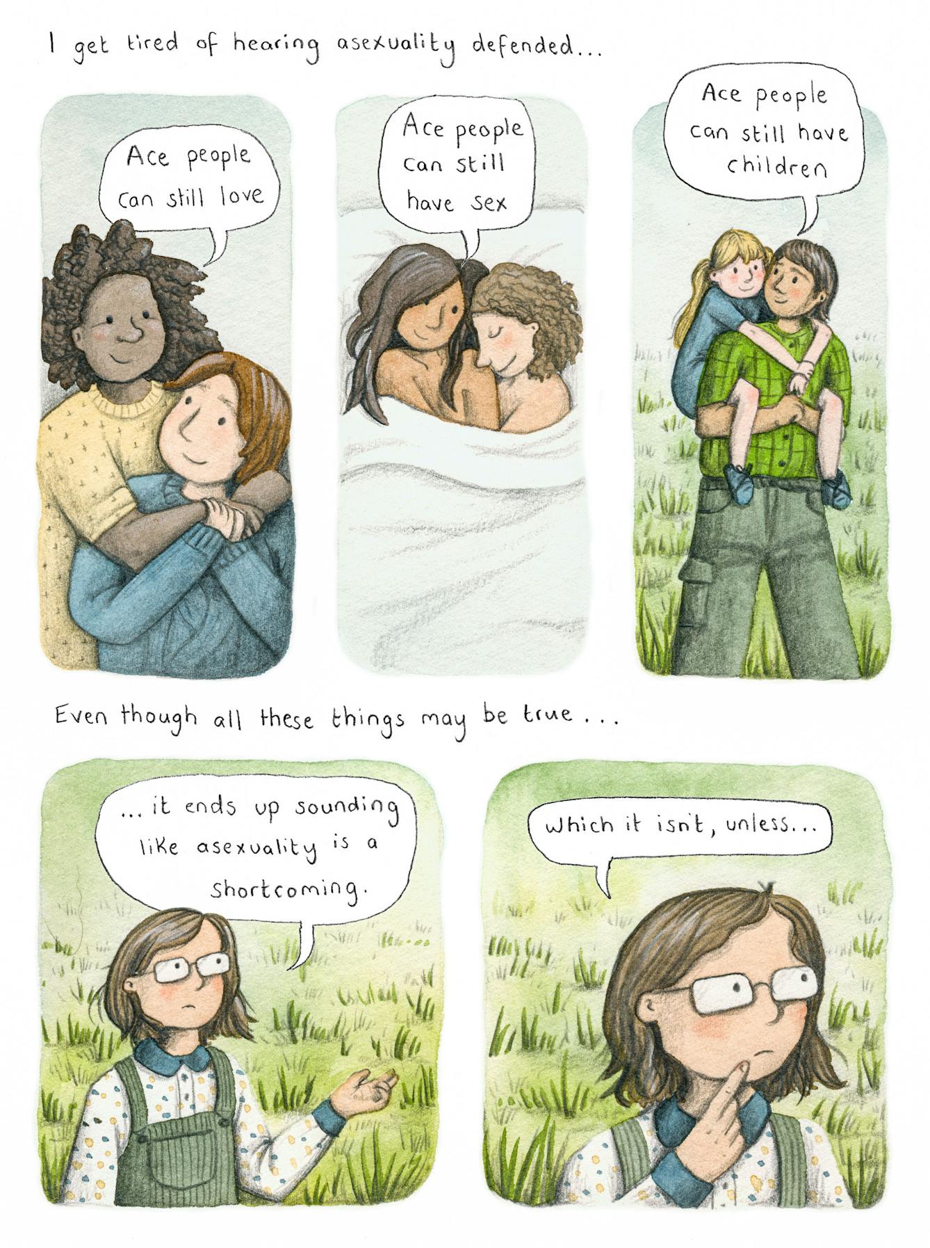 Colourful five panel illustration. 

Text along the top reads 'I get tired of hearing asexuality defended...'

Below this, Panel 1 shows an illustration of two people hugging, they are both smiling. There is a speech bubble reading 'Ace people can still love'. 

Panel 2 shows two people naked in bed, smiling at each other. There is a speech bubble reading 'Ace people can still have sex'. 

Panel 3 shows a person with a child on their back with their arms around their neck. They are smiling at each other. A speech bubble reads 'Ace people can still have children'. 

Text below this reads 'Even though all these things may be true...'

Panel 4 shows a person with person with shoulder length brown hair looking upset. They are wearing glasses, a polka dot top and a green dungaree dress. A text bubble reads '...it ends up sounding like asexuality is a shortcoming.'

Panel 5 shows the same character, closer up. The text bubble reads 'which it isn't, unless....'