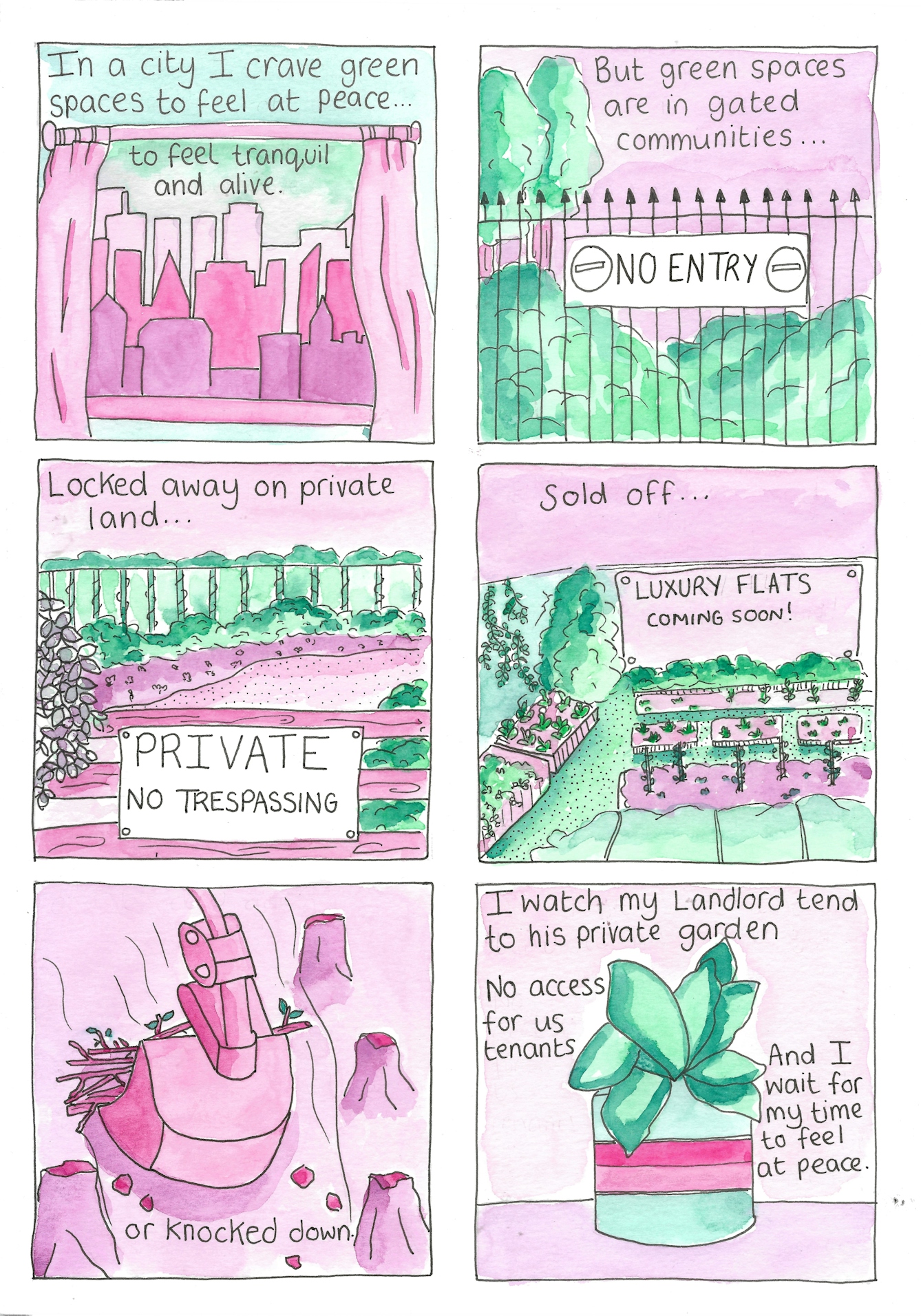 six-panel comic.
Panel 1 shows a cityscape through a window with the text "In a city I crave green spaces to feel at peace...to feel tranquil and alive."
Panel 2 shows a park behind spiked railings bearing a 'No Entry' sign with the text "But green spaces are gated communities..."
Panel 3 shows another gated green space bearing a sign reading 'Private: No Trespassing' with the text "Locked away on private land..."
Panel 4 shows another green space with a billboard advertising luxury flats coming soon with the text "Sold off..."
Panel 5 shows a bulldozer pulling up trees with the text "or knocked down"
Panel 6 shows a small houseplant with the text "I watch my landlord tend to his private garden. No access for us tenants. And I wait for my time to feel at peace."
