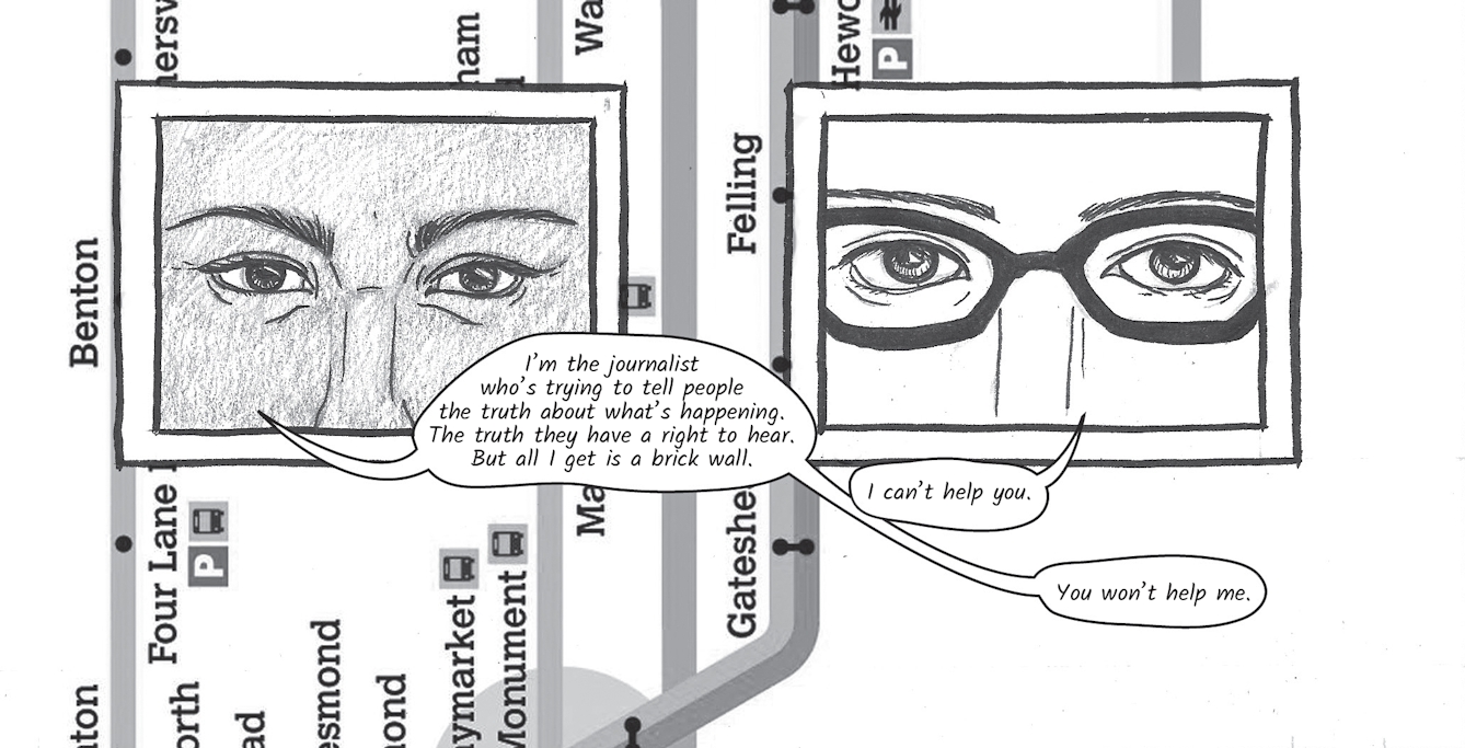 The greyscale graphic novel continues. The third image contains the same background, running vertically, of a bus map of Sunderland showing the River Wear and various stops along the route such as, Benton and Felling. On top of the map are two line drawings, framed within two black square boxes. The box on the left shows a close up of Zoe's eyes and nose filling the box. She says, 'I’m the journalist who’s trying to tell people the truth about what’s happening.'. The illustrated box on the right shows a close up of Dr. Siddiqui's eyes, glasses and nose. She replies, 'I can't help you' to which Zoe says, 'You won't help me'.