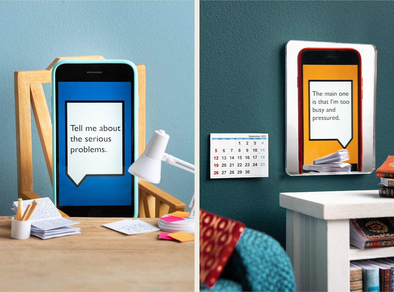 Photographic diptych. Both images are of a set built scene using miniature dolls house furniture. The image on the left shows a wooden desktop on which are a tiny white angle poise, a white pot of pencils and open miniature book and tiny pink and orange Post-It notes. Behind the desk is a wooden chair on which a smart phone in a light blue coloured case is resting as if sitting in the chair. Behind the chair is a light blue painted wall. On the screen of the phone is a large white angular speech bubble, outlined with a black line, against a dark blue background. Within the speech bubble are the words "Tell me about the serious problems". The image on the right shows a close up of a mirror hung on a teal coloured wall, next to a paper month view calendar. In front of the mirror is part of a blue fabric sofa and part of a white side table containing tiny books on its lower shelf and a stack of books on its tabletop. Reflected in the mirror is a smartphone in an orange case. On the screen of the phone is a large white angular speech bubble, outlined with a black line, against an orange background. Within the speech bubble are the words "The main one is that I'm too busy and pressured".