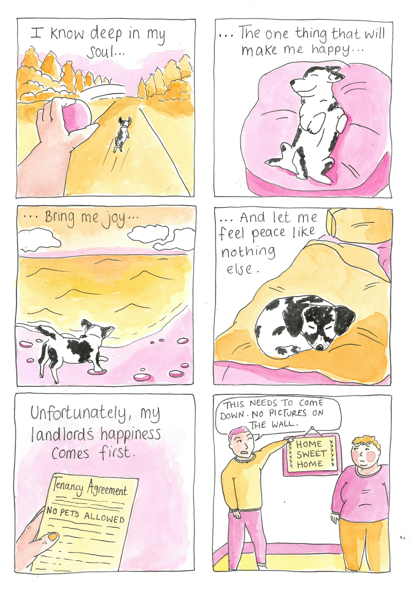 Panel 1: A hand throwing a ball into the distance as a small dog runs along the path playing fetch. Caption reads: "I know deep in my soul..."

Panel 2: The same dog lays on a big pillow showing its belly and smiling as if content. The caption continues: ..."The one thing that will make me happy..."

Panel 3: The same dog is on a beach, playing in the sea as the tide comes in. The caption continues: "...Bring me joy..."

Panel 4: The dog is curled up asleep on a bed. The caption continues: "...and let me feel peace like nothing else."

Panel 5: A close-up of a tenancy agreement with the words highlighted 'NO PETS ALLOWED.' The caption reads :"Unfortunately my landlord's happiness comes first."

Panel 6: A landlord angrily points at a framed picture on the wall which reads 'Home Sweet Home' and tells a sad looking tenant "This needs to come down. No pictures on the wall.'