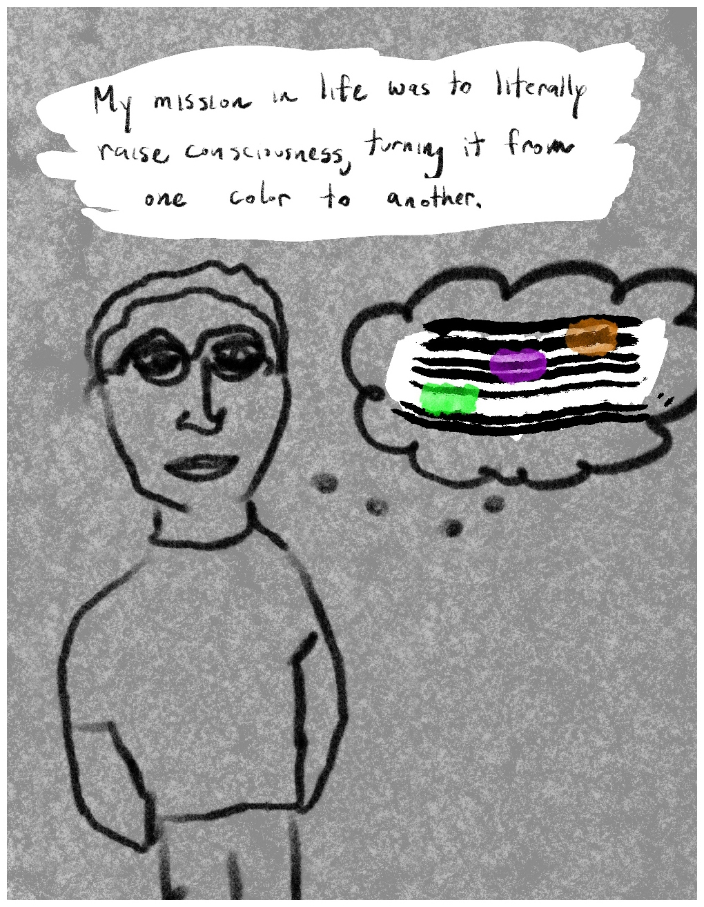 Panel 5 of a six-panel comic called 'Walled in by psychosis', consisting of thick black line drawing on a mottled grey background. A crudely drawn make figure with short hair and glasses stands looking out at the viewer. A thought bubble coming from his contains a seven narrow parallel lines, reminiscent of a musical stave. Across the lines are three 'musical notes' in the form of daubs of colour, arranged in ascending order: green, purple, orange. A block of text at the top of the panel says "My mission in life was to literally raise consciousness, turning it from one color to another."